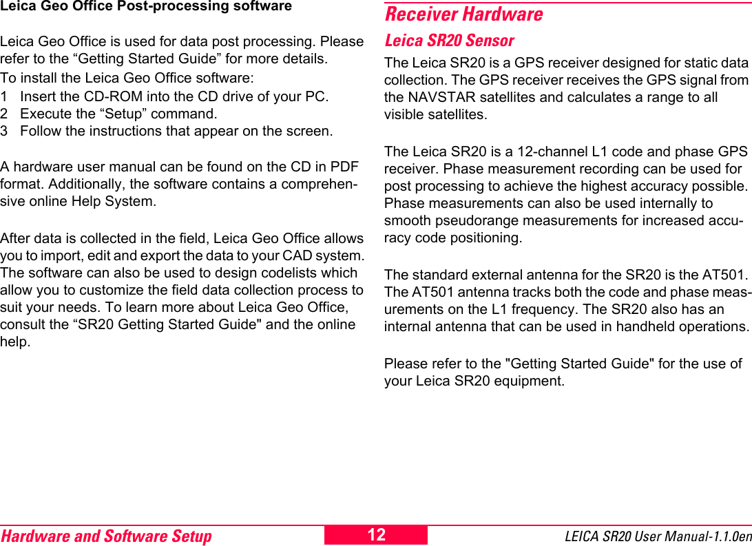 Hardware and Software Setup LEICA SR20 User Manual-1.1.0en12Leica Geo Office Post-processing softwareLeica Geo Office is used for data post processing. Please refer to the &ldquo;Getting Started Guide&rdquo; for more details. To install the Leica Geo Office software:1 Insert the CD-ROM into the CD drive of your PC.2 Execute the &ldquo;Setup&rdquo; command.3 Follow the instructions that appear on the screen.A hardware user manual can be found on the CD in PDF format. Additionally, the software contains a comprehen-sive online Help System. After data is collected in the field, Leica Geo Office allows you to import, edit and export the data to your CAD system. The software can also be used to design codelists which allow you to customize the field data collection process to suit your needs. To learn more about Leica Geo Office, consult the &ldquo;SR20 Getting Started Guide" and the online help.Receiver HardwareLeica SR20 SensorThe Leica SR20 is a GPS receiver designed for static data collection. The GPS receiver receives the GPS signal from the NAVSTAR satellites and calculates a range to all visible satellites.The Leica SR20 is a 12-channel L1 code and phase GPS receiver. Phase measurement recording can be used for post processing to achieve the highest accuracy possible. Phase measurements can also be used internally to smooth pseudorange measurements for increased accu-racy code positioning. The standard external antenna for the SR20 is the AT501. The AT501 antenna tracks both the code and phase meas-urements on the L1 frequency. The SR20 also has an internal antenna that can be used in handheld operations.Please refer to the "Getting Started Guide" for the use of your Leica SR20 equipment.