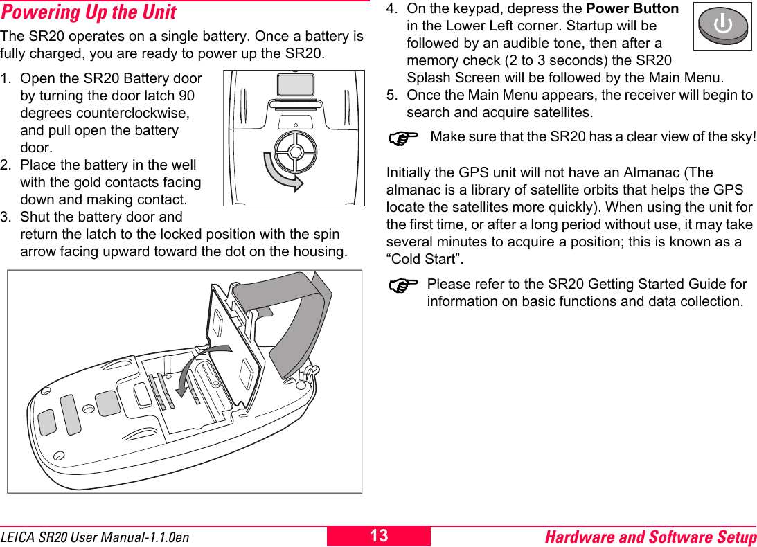 Hardware and Software Setup13LEICA SR20 User Manual-1.1.0enPowering Up the UnitThe SR20 operates on a single battery. Once a battery is fully charged, you are ready to power up the SR20.1. Open the SR20 Battery door by turning the door latch 90 degrees counterclockwise, and pull open the battery door.2. Place the battery in the well with the gold contacts facing down and making contact.3. Shut the battery door and return the latch to the locked position with the spin arrow facing upward toward the dot on the housing.4. On the keypad, depress the Power Button in the Lower Left corner. Startup will be followed by an audible tone, then after a memory check (2 to 3 seconds) the SR20 Splash Screen will be followed by the Main Menu.5. Once the Main Menu appears, the receiver will begin to search and acquire satellites.) Make sure that the SR20 has a clear view of the sky!Initially the GPS unit will not have an Almanac (The almanac is a library of satellite orbits that helps the GPS locate the satellites more quickly). When using the unit for the first time, or after a long period without use, it may take several minutes to acquire a position; this is known as a &ldquo;Cold Start&rdquo;.)Please refer to the SR20 Getting Started Guide for information on basic functions and data collection.