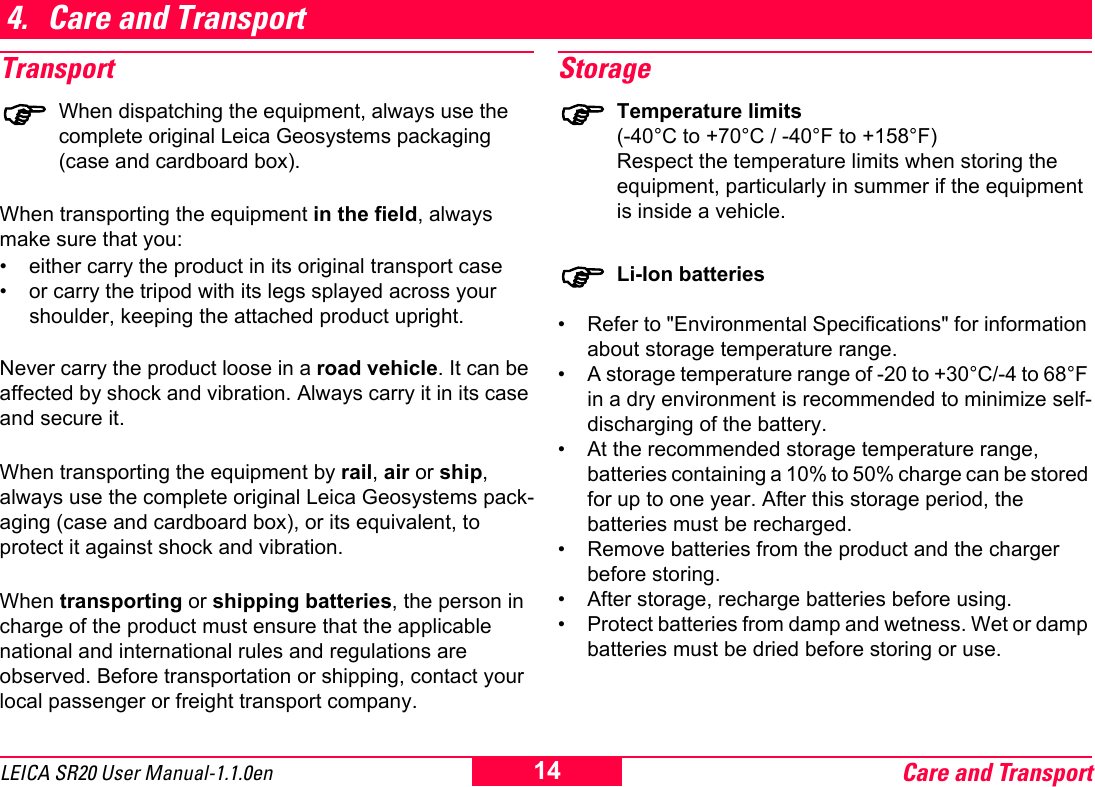 Care and Transport14LEICA SR20 User Manual-1.1.0en4. Care and TransportTransport)When dispatching the equipment, always use the complete original Leica Geosystems packaging (case and cardboard box). When transporting the equipment in the field, always make sure that you:&bull; either carry the product in its original transport case&bull; or carry the tripod with its legs splayed across your shoulder, keeping the attached product upright. Never carry the product loose in a road vehicle. It can be affected by shock and vibration. Always carry it in its case and secure it.When transporting the equipment by rail, air or ship, always use the complete original Leica Geosystems pack-aging (case and cardboard box), or its equivalent, to protect it against shock and vibration.When transporting or shipping batteries, the person in charge of the product must ensure that the applicable national and international rules and regulations are observed. Before transportation or shipping, contact your local passenger or freight transport company.Storage)Temperature limits(-40&deg;C to +70&deg;C / -40&deg;F to +158&deg;F) Respect the temperature limits when storing the equipment, particularly in summer if the equipment is inside a vehicle.)Li-Ion batteries&bull; Refer to "Environmental Specifications" for information about storage temperature range.&bull; A storage temperature range of -20 to +30&deg;C/-4 to 68&deg;F in a dry environment is recommended to minimize self-discharging of the battery.&bull; At the recommended storage temperature range, batteries containing a 10% to 50% charge can be stored for up to one year. After this storage period, the batteries must be recharged.&bull; Remove batteries from the product and the charger before storing.&bull; After storage, recharge batteries before using.&bull; Protect batteries from damp and wetness. Wet or damp batteries must be dried before storing or use.