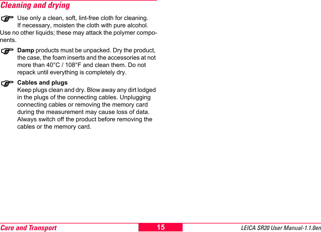 Care and Transport LEICA SR20 User Manual-1.1.0en15Cleaning and drying)Use only a clean, soft, lint-free cloth for cleaning.If necessary, moisten the cloth with pure alcohol.Use no other liquids; these may attack the polymer compo-nents.)Damp products must be unpacked. Dry the product, the case, the foam inserts and the accessories at not more than 40&deg;C / 108&deg;F and clean them. Do not repack until everything is completely dry.)Cables and plugsKeep plugs clean and dry. Blow away any dirt lodged in the plugs of the connecting cables. Unplugging connecting cables or removing the memory card during the measurement may cause loss of data. Always switch off the product before removing the cables or the memory card.