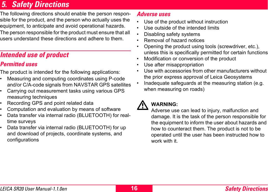 Safety Directions16LEICA SR20 User Manual-1.1.0en5. Safety DirectionsThe following directions should enable the person respon-sible for the product, and the person who actually uses the equipment, to anticipate and avoid operational hazards.The person responsible for the product must ensure that all users understand these directions and adhere to them.Intended use of productPermitted usesThe product is intended for the following applications:&bull; Measuring and computing coordinates using P-code and/or C/A-code signals from NAVSTAR GPS satellites&bull; Carrying out measurement tasks using various GPS measuring techniques&bull; Recording GPS and point related data&bull; Computation and evaluation by means of software&bull; Data transfer via internal radio (BLUETOOTH) for real-time surveys&bull; Data transfer via internal radio (BLUETOOTH) for up and download of projects, coordinate systems, and configurationsAdverse uses&bull; Use of the product without instruction&bull; Use outside of the intended limits&bull; Disabling safety systems &bull; Removal of hazard notices&bull; Opening the product using tools (screwdriver, etc.), unless this is specifically permitted for certain functions&bull; Modification or conversion of the product&bull; Use after misappropriation&bull; Use with accessories from other manufacturers without the prior express approval of Leica Geosystems&bull; Inadequate safeguards at the measuring station (e.g. when measuring on roads)WARNING:Adverse use can lead to injury, malfunction and damage. It is the task of the person responsible for the equipment to inform the user about hazards and how to counteract them. The product is not to be operated until the user has been instructed how to work with it.