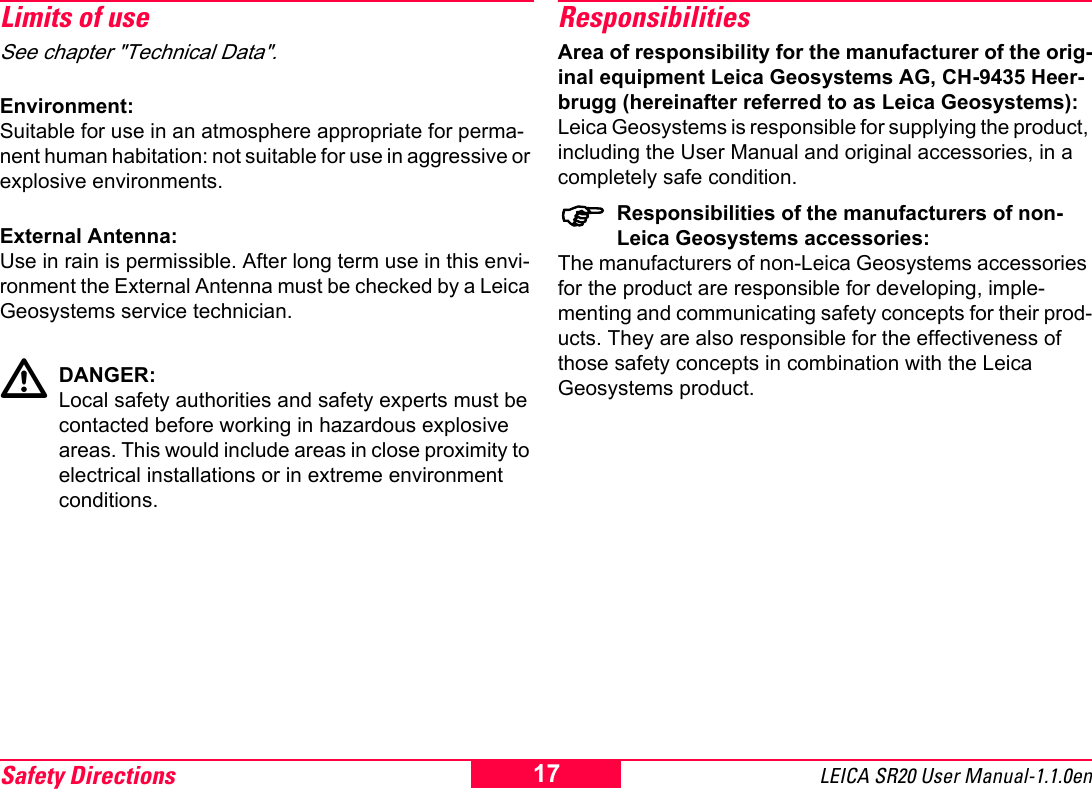 Safety Directions LEICA SR20 User Manual-1.1.0en17Limits of useSee chapter "Technical Data".Environment:Suitable for use in an atmosphere appropriate for perma-nent human habitation: not suitable for use in aggressive or explosive environments.External Antenna:Use in rain is permissible. After long term use in this envi-ronment the External Antenna must be checked by a Leica Geosystems service technician.DANGER:Local safety authorities and safety experts must be contacted before working in hazardous explosive areas. This would include areas in close proximity to electrical installations or in extreme environment conditions.ResponsibilitiesArea of responsibility for the manufacturer of the orig-inal equipment Leica Geosystems AG, CH-9435 Heer-brugg (hereinafter referred to as Leica Geosystems):Leica Geosystems is responsible for supplying the product, including the User Manual and original accessories, in a completely safe condition.)Responsibilities of the manufacturers of non-Leica Geosystems accessories:The manufacturers of non-Leica Geosystems accessories for the product are responsible for developing, imple-menting and communicating safety concepts for their prod-ucts. They are also responsible for the effectiveness of those safety concepts in combination with the Leica Geosystems product.