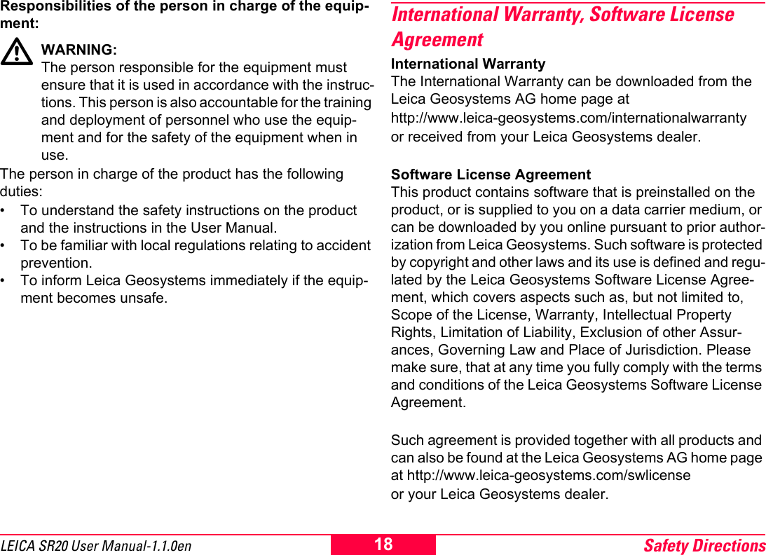 Safety Directions18LEICA SR20 User Manual-1.1.0enResponsibilities of the person in charge of the equip-ment:WARNING:The person responsible for the equipment must ensure that it is used in accordance with the instruc-tions. This person is also accountable for the training and deployment of personnel who use the equip-ment and for the safety of the equipment when in use.The person in charge of the product has the following duties:&bull; To understand the safety instructions on the product and the instructions in the User Manual.&bull; To be familiar with local regulations relating to accident prevention.&bull; To inform Leica Geosystems immediately if the equip-ment becomes unsafe.International Warranty, Software License AgreementInternational WarrantyThe International Warranty can be downloaded from the Leica Geosystems AG home page at http://www.leica-geosystems.com/internationalwarranty or received from your Leica Geosystems dealer.Software License AgreementThis product contains software that is preinstalled on the product, or is supplied to you on a data carrier medium, or can be downloaded by you online pursuant to prior author-ization from Leica Geosystems. Such software is protected by copyright and other laws and its use is defined and regu-lated by the Leica Geosystems Software License Agree-ment, which covers aspects such as, but not limited to, Scope of the License, Warranty, Intellectual Property Rights, Limitation of Liability, Exclusion of other Assur-ances, Governing Law and Place of Jurisdiction. Please make sure, that at any time you fully comply with the terms and conditions of the Leica Geosystems Software License Agreement.Such agreement is provided together with all products and can also be found at the Leica Geosystems AG home page at http://www.leica-geosystems.com/swlicenseor your Leica Geosystems dealer.