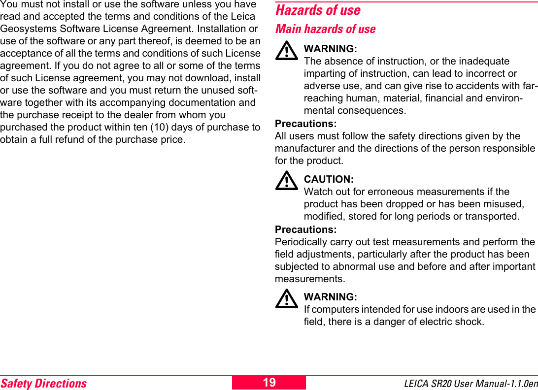 Safety Directions LEICA SR20 User Manual-1.1.0en19You must not install or use the software unless you have read and accepted the terms and conditions of the Leica Geosystems Software License Agreement. Installation or use of the software or any part thereof, is deemed to be an acceptance of all the terms and conditions of such License agreement. If you do not agree to all or some of the terms of such License agreement, you may not download, install or use the software and you must return the unused soft-ware together with its accompanying documentation and the purchase receipt to the dealer from whom you purchased the product within ten (10) days of purchase to obtain a full refund of the purchase price.Hazards of useMain hazards of useWARNING:The absence of instruction, or the inadequate imparting of instruction, can lead to incorrect or adverse use, and can give rise to accidents with far-reaching human, material, financial and environ-mental consequences.Precautions:All users must follow the safety directions given by the manufacturer and the directions of the person responsible for the product.CAUTION:Watch out for erroneous measurements if the product has been dropped or has been misused, modified, stored for long periods or transported.Precautions:Periodically carry out test measurements and perform the field adjustments, particularly after the product has been subjected to abnormal use and before and after important measurements.WARNING:If computers intended for use indoors are used in the field, there is a danger of electric shock.