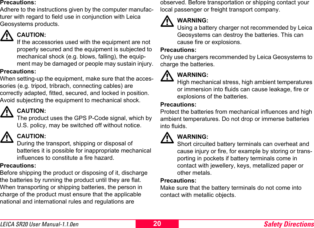Safety Directions20LEICA SR20 User Manual-1.1.0enPrecautions:Adhere to the instructions given by the computer manufac-turer with regard to field use in conjunction with Leica Geosystems products.CAUTION:If the accessories used with the equipment are not properly secured and the equipment is subjected to mechanical shock (e.g. blows, falling), the equip-ment may be damaged or people may sustain injury.Precautions:When setting-up the equipment, make sure that the acces-sories (e.g. tripod, tribrach, connecting cables) are correctly adapted, fitted, secured, and locked in position. Avoid subjecting the equipment to mechanical shock.CAUTION:The product uses the GPS P-Code signal, which by U.S. policy, may be switched off without notice.CAUTION:During the transport, shipping or disposal of batteries it is possible for inappropriate mechanical influences to constitute a fire hazard.Precautions:Before shipping the product or disposing of it, discharge the batteries by running the product until they are flat.When transporting or shipping batteries, the person in charge of the product must ensure that the applicable national and international rules and regulations are observed. Before transportation or shipping contact your local passenger or freight transport company.WARNING:Using a battery charger not recommended by Leica Geosystems can destroy the batteries. This can cause fire or explosions.Precautions:Only use chargers recommended by Leica Geosystems to charge the batteries.WARNING:High mechanical stress, high ambient temperatures or immersion into fluids can cause leakage, fire or explosions of the batteries.Precautions:Protect the batteries from mechanical influences and high ambient temperatures. Do not drop or immerse batteries into fluids.WARNING:Short circuited battery terminals can overheat and cause injury or fire, for example by storing or trans-porting in pockets if battery terminals come in contact with jewellery, keys, metallized paper or other metals.Precautions:Make sure that the battery terminals do not come into contact with metallic objects.