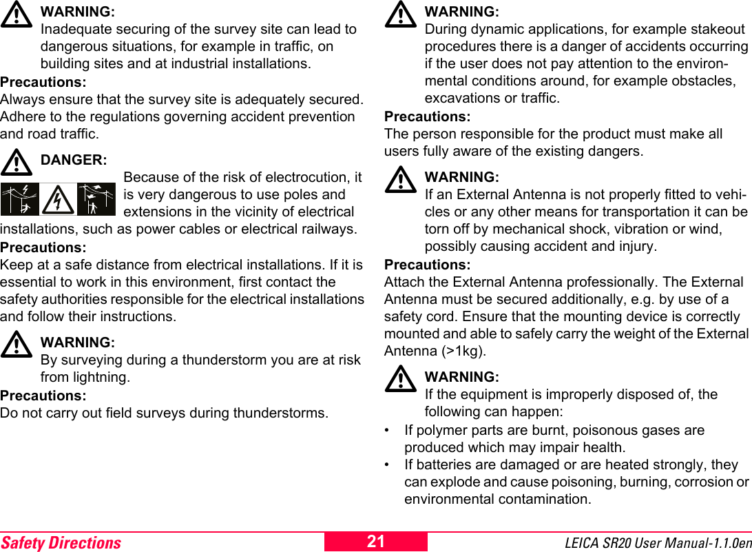 Safety Directions LEICA SR20 User Manual-1.1.0en21WARNING:Inadequate securing of the survey site can lead to dangerous situations, for example in traffic, on building sites and at industrial installations.Precautions:Always ensure that the survey site is adequately secured. Adhere to the regulations governing accident prevention and road traffic.DANGER:Because of the risk of electrocution, it is very dangerous to use poles and extensions in the vicinity of electrical installations, such as power cables or electrical railways.Precautions:Keep at a safe distance from electrical installations. If it is essential to work in this environment, first contact the safety authorities responsible for the electrical installations and follow their instructions.WARNING:By surveying during a thunderstorm you are at risk from lightning.Precautions:Do not carry out field surveys during thunderstorms.WARNING:During dynamic applications, for example stakeout procedures there is a danger of accidents occurring if the user does not pay attention to the environ-mental conditions around, for example obstacles, excavations or traffic.Precautions:The person responsible for the product must make all users fully aware of the existing dangers.WARNING:If an External Antenna is not properly fitted to vehi-cles or any other means for transportation it can be torn off by mechanical shock, vibration or wind, possibly causing accident and injury.Precautions:Attach the External Antenna professionally. The External Antenna must be secured additionally, e.g. by use of a safety cord. Ensure that the mounting device is correctly mounted and able to safely carry the weight of the External Antenna (>1kg).WARNING:If the equipment is improperly disposed of, the following can happen:&bull; If polymer parts are burnt, poisonous gases are produced which may impair health.&bull; If batteries are damaged or are heated strongly, they can explode and cause poisoning, burning, corrosion or environmental contamination.