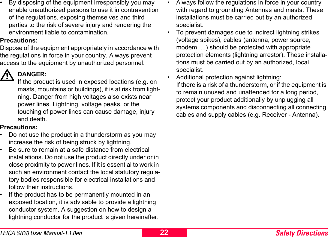 Safety Directions22LEICA SR20 User Manual-1.1.0en&bull; By disposing of the equipment irresponsibly you may enable unauthorized persons to use it in contravention of the regulations, exposing themselves and third parties to the risk of severe injury and rendering the environment liable to contamination.Precautions:Dispose of the equipment appropriately in accordance with the regulations in force in your country. Always prevent access to the equipment by unauthorized personnel.DANGER:If the product is used in exposed locations (e.g. on masts, mountains or buildings), it is at risk from light-ning. Danger from high voltages also exists near power lines. Lightning, voltage peaks, or the touching of power lines can cause damage, injury and death.Precautions:&bull; Do not use the product in a thunderstorm as you may increase the risk of being struck by lightning.&bull; Be sure to remain at a safe distance from electrical installations. Do not use the product directly under or in close proximity to power lines. If it is essential to work in such an environment contact the local statutory regula-tory bodies responsible for electrical installations and follow their instructions.&bull; If the product has to be permanently mounted in an exposed location, it is advisable to provide a lightning conductor system. A suggestion on how to design a lightning conductor for the product is given hereinafter. &bull; Always follow the regulations in force in your country with regard to grounding Antennas and masts. These installations must be carried out by an authorized specialist.&bull; To prevent damages due to indirect lightning strikes (voltage spikes), cables (antenna, power source, modem, ...) should be protected with appropriate protection elements (lightning arrestor). These installa-tions must be carried out by an authorized, local specialist.&bull; Additional protection against lightning:If there is a risk of a thunderstorm, or if the equipment is to remain unused and unattended for a long period, protect your product additionally by unplugging all systems components and disconnecting all connecting cables and supply cables (e.g. Receiver - Antenna).