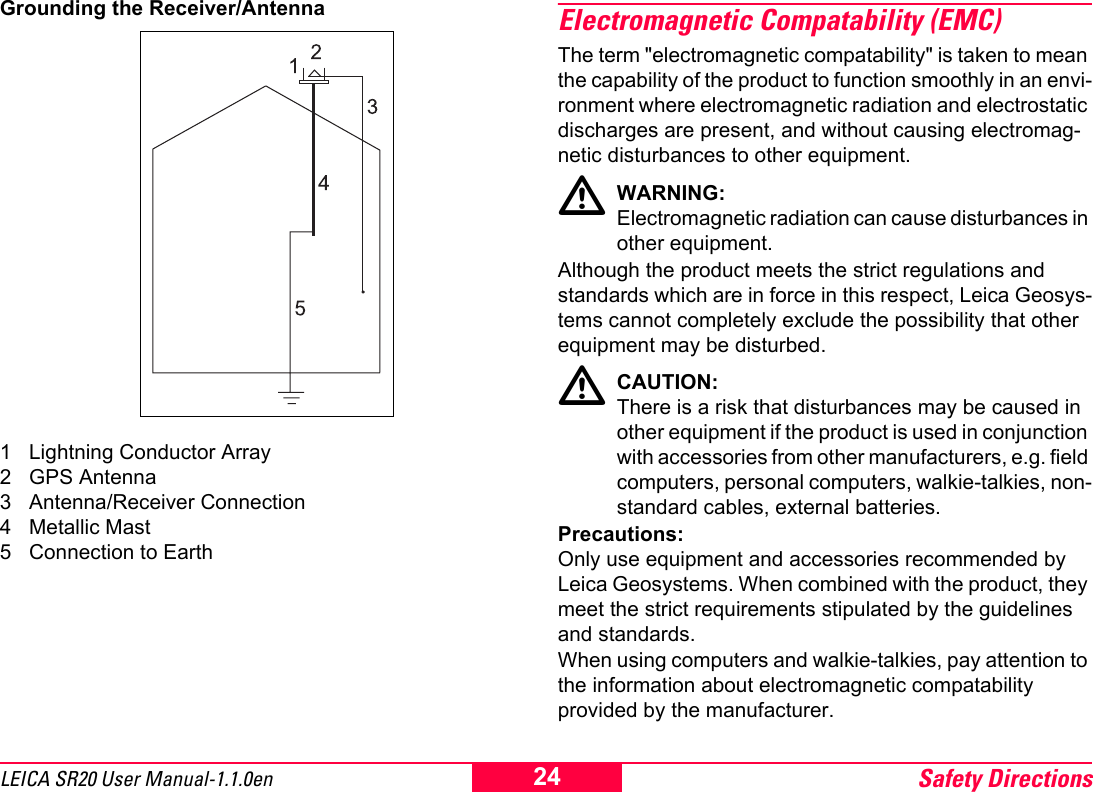 Safety Directions24LEICA SR20 User Manual-1.1.0enGrounding the Receiver/Antenna1 Lightning Conductor Array2 GPS Antenna3 Antenna/Receiver Connection4 Metallic Mast5 Connection to EarthElectromagnetic Compatability (EMC)The term "electromagnetic compatability" is taken to mean the capability of the product to function smoothly in an envi-ronment where electromagnetic radiation and electrostatic discharges are present, and without causing electromag-netic disturbances to other equipment.WARNING:Electromagnetic radiation can cause disturbances in other equipment.Although the product meets the strict regulations and standards which are in force in this respect, Leica Geosys-tems cannot completely exclude the possibility that other equipment may be disturbed.CAUTION:There is a risk that disturbances may be caused in other equipment if the product is used in conjunction with accessories from other manufacturers, e.g. field computers, personal computers, walkie-talkies, non-standard cables, external batteries.Precautions:Only use equipment and accessories recommended by Leica Geosystems. When combined with the product, they meet the strict requirements stipulated by the guidelines and standards. When using computers and walkie-talkies, pay attention to the information about electromagnetic compatability provided by the manufacturer.