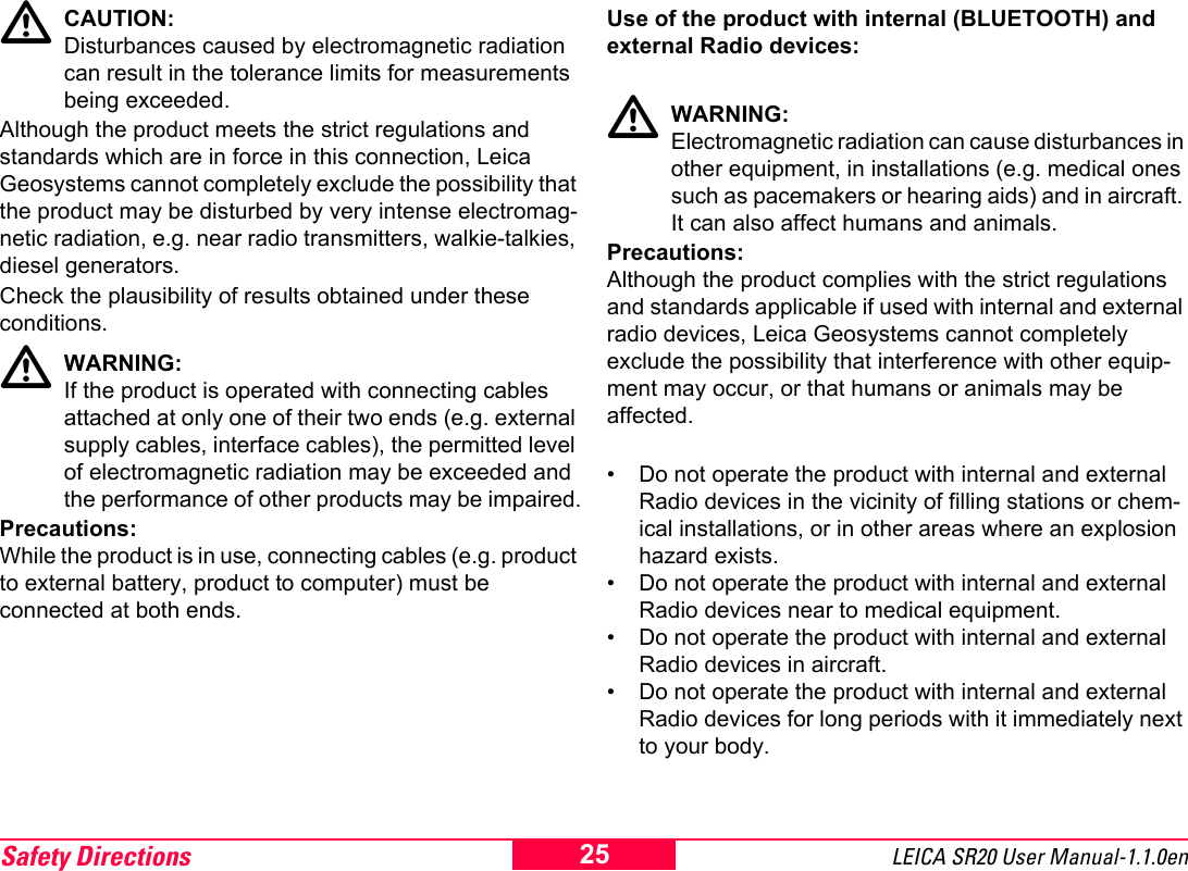 Safety Directions LEICA SR20 User Manual-1.1.0en25CAUTION:Disturbances caused by electromagnetic radiation can result in the tolerance limits for measurements being exceeded.Although the product meets the strict regulations and standards which are in force in this connection, Leica Geosystems cannot completely exclude the possibility that the product may be disturbed by very intense electromag-netic radiation, e.g. near radio transmitters, walkie-talkies, diesel generators. Check the plausibility of results obtained under these conditions.WARNING:If the product is operated with connecting cables attached at only one of their two ends (e.g. external supply cables, interface cables), the permitted level of electromagnetic radiation may be exceeded and the performance of other products may be impaired.Precautions:While the product is in use, connecting cables (e.g. product to external battery, product to computer) must be connected at both ends.Use of the product with internal (BLUETOOTH) and external Radio devices:WARNING: Electromagnetic radiation can cause disturbances in other equipment, in installations (e.g. medical ones such as pacemakers or hearing aids) and in aircraft. It can also affect humans and animals.Precautions:Although the product complies with the strict regulations and standards applicable if used with internal and external radio devices, Leica Geosystems cannot completely exclude the possibility that interference with other equip-ment may occur, or that humans or animals may be affected.&bull; Do not operate the product with internal and external Radio devices in the vicinity of filling stations or chem-ical installations, or in other areas where an explosion hazard exists.&bull; Do not operate the product with internal and external Radio devices near to medical equipment.&bull; Do not operate the product with internal and external Radio devices in aircraft.&bull; Do not operate the product with internal and external Radio devices for long periods with it immediately next to your body.