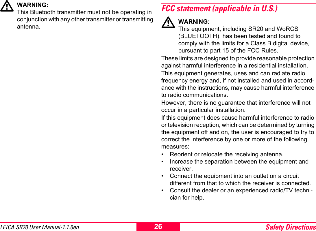 Safety Directions26LEICA SR20 User Manual-1.1.0enWARNING: This Bluetooth transmitter must not be operating in conjunction with any other transmitter or transmitting antenna.FCC statement (applicable in U.S.)WARNING:This equipment, including SR20 and WoRCS (BLUETOOTH), has been tested and found to comply with the limits for a Class B digital device, pursuant to part 15 of the FCC Rules.These limits are designed to provide reasonable protection against harmful interference in a residential installation.This equipment generates, uses and can radiate radio frequency energy and, if not installed and used in accord-ance with the instructions, may cause harmful interference to radio communications. However, there is no guarantee that interference will not occur in a particular installation.If this equipment does cause harmful interference to radio or television reception, which can be determined by turning the equipment off and on, the user is encouraged to try to correct the interference by one or more of the following measures:&bull; Reorient or relocate the receiving antenna.&bull; Increase the separation between the equipment and receiver.&bull; Connect the equipment into an outlet on a circuit different from that to which the receiver is connected.&bull; Consult the dealer or an experienced radio/TV techni-cian for help.
