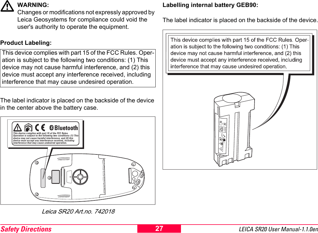 Safety Directions LEICA SR20 User Manual-1.1.0en27WARNING: Changes or modifications not expressly approved by Leica Geosystems for compliance could void the user's authority to operate the equipment.Product Labeling:The label indicator is placed on the backside of the device in the center above the battery case.Leica SR20 Art.no. 742018Labelling internal battery GEB90:The label indicator is placed on the backside of the device.This device complies with part 15 of the FCC Rules. Oper-ation is subject to the following two conditions: (1) This device may not cause harmful interference, and (2) this device must accept any interference received, including interference that may cause undesired operation.This device complies with part 15 of the FCC Rules. Operation is subject to the following two conditions: (1) This device may not cause harmful interference, and (2) this device must accept any interference received, including interference that may cause undesired operation.