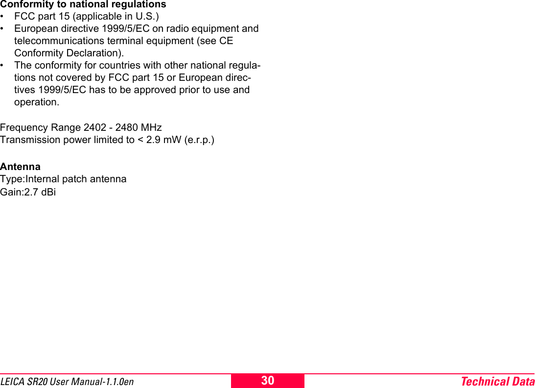 Technical Data30LEICA SR20 User Manual-1.1.0enConformity to national regulations&bull; FCC part 15 (applicable in U.S.)&bull; European directive 1999/5/EC on radio equipment and telecommunications terminal equipment (see CE Conformity Declaration).&bull; The conformity for countries with other national regula-tions not covered by FCC part 15 or European direc-tives 1999/5/EC has to be approved prior to use and operation.Frequency Range 2402 - 2480 MHzTransmission power limited to < 2.9 mW (e.r.p.)AntennaType:Internal patch antennaGain:2.7 dBi