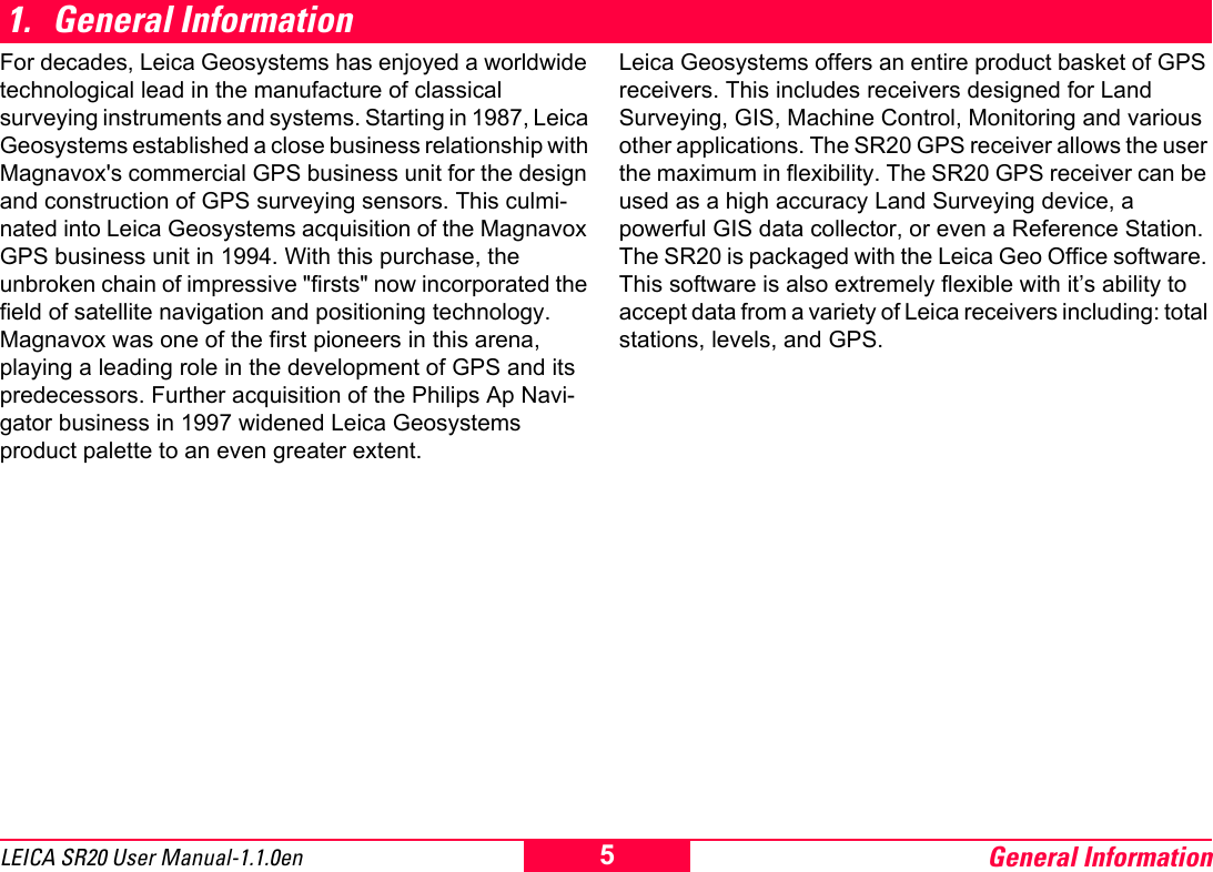 General Information5LEICA SR20 User Manual-1.1.0en1. General InformationFor decades, Leica Geosystems has enjoyed a worldwide technological lead in the manufacture of classical surveying instruments and systems. Starting in 1987, Leica Geosystems established a close business relationship with Magnavox's commercial GPS business unit for the design and construction of GPS surveying sensors. This culmi-nated into Leica Geosystems acquisition of the Magnavox GPS business unit in 1994. With this purchase, the unbroken chain of impressive "firsts" now incorporated the field of satellite navigation and positioning technology. Magnavox was one of the first pioneers in this arena, playing a leading role in the development of GPS and its predecessors. Further acquisition of the Philips Ap Navi-gator business in 1997 widened Leica Geosystems product palette to an even greater extent. Leica Geosystems offers an entire product basket of GPS receivers. This includes receivers designed for Land Surveying, GIS, Machine Control, Monitoring and various other applications. The SR20 GPS receiver allows the user the maximum in flexibility. The SR20 GPS receiver can be used as a high accuracy Land Surveying device, a powerful GIS data collector, or even a Reference Station. The SR20 is packaged with the Leica Geo Office software. This software is also extremely flexible with it&rsquo;s ability to accept data from a variety of Leica receivers including: total stations, levels, and GPS.
