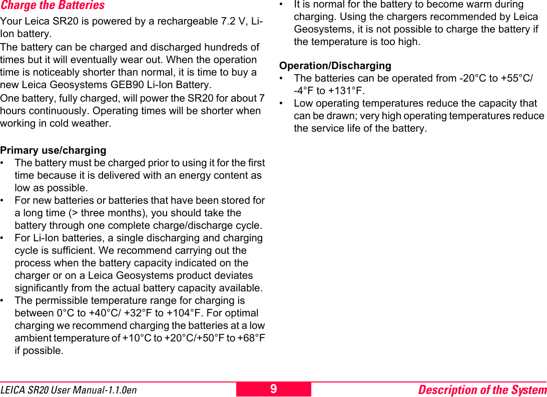 Description of the System9LEICA SR20 User Manual-1.1.0enCharge the BatteriesYour Leica SR20 is powered by a rechargeable 7.2 V, Li-Ion battery. The battery can be charged and discharged hundreds of times but it will eventually wear out. When the operation time is noticeably shorter than normal, it is time to buy a new Leica Geosystems GEB90 Li-Ion Battery. One battery, fully charged, will power the SR20 for about 7 hours continuously. Operating times will be shorter when working in cold weather. Primary use/charging&bull; The battery must be charged prior to using it for the first time because it is delivered with an energy content as low as possible.&bull; For new batteries or batteries that have been stored for a long time (> three months), you should take the battery through one complete charge/discharge cycle.&bull; For Li-Ion batteries, a single discharging and charging cycle is sufficient. We recommend carrying out the process when the battery capacity indicated on the charger or on a Leica Geosystems product deviates significantly from the actual battery capacity available.&bull; The permissible temperature range for charging is between 0&deg;C to +40&deg;C/ +32&deg;F to +104&deg;F. For optimal charging we recommend charging the batteries at a low ambient temperature of +10&deg;C to +20&deg;C/+50&deg;F to +68&deg;F if possible.&bull; It is normal for the battery to become warm during charging. Using the chargers recommended by Leica Geosystems, it is not possible to charge the battery if the temperature is too high.Operation/Discharging&bull; The batteries can be operated from -20&deg;C to +55&deg;C/-4&deg;F to +131&deg;F.&bull; Low operating temperatures reduce the capacity that can be drawn; very high operating temperatures reduce the service life of the battery.