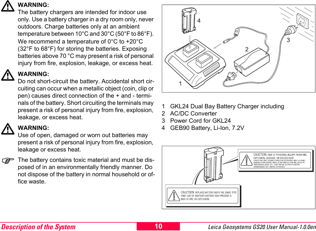Description of the System Leica Geosystems GS20 User Manual-1.0.0en 10ƽWARNING:The battery chargers are intended for indoor use only. Use a battery charger in a dry room only, never outdoors. Charge batteries only at an ambient temperature between 10&deg;C and 30&deg;C (50&deg;F to 86&deg;F). We recommend a temperature of 0&deg;C to +20&deg;C (32&deg;F to 68&deg;F) for storing the batteries. Exposing batteries above 70 &deg;C may present a risk of personal injury from fire, explosion, leakage, or excess heat.ƽWARNING:Do not short-circuit the battery. Accidental short cir-cuiting can occur when a metallic object (coin, clip or pen) causes direct connection of the + and - termi-nals of the battery. Short circuiting the terminals may present a risk of personal injury from fire, explosion, leakage, or excess heat.ƽWARNING:Use of open, damaged or worn out batteries may present a risk of personal injury from fire, explosion, leakage or excess heat. )The battery contains toxic material and must be dis-posed of in an environmentally friendly manner. Do not dispose of the battery in normal household or of-fice waste.1 GKL24 Dual Bay Battery Charger including2 AC/DC Converter3 Power Cord for GKL244 GEB90 Battery, Li-Ion, 7.2V 