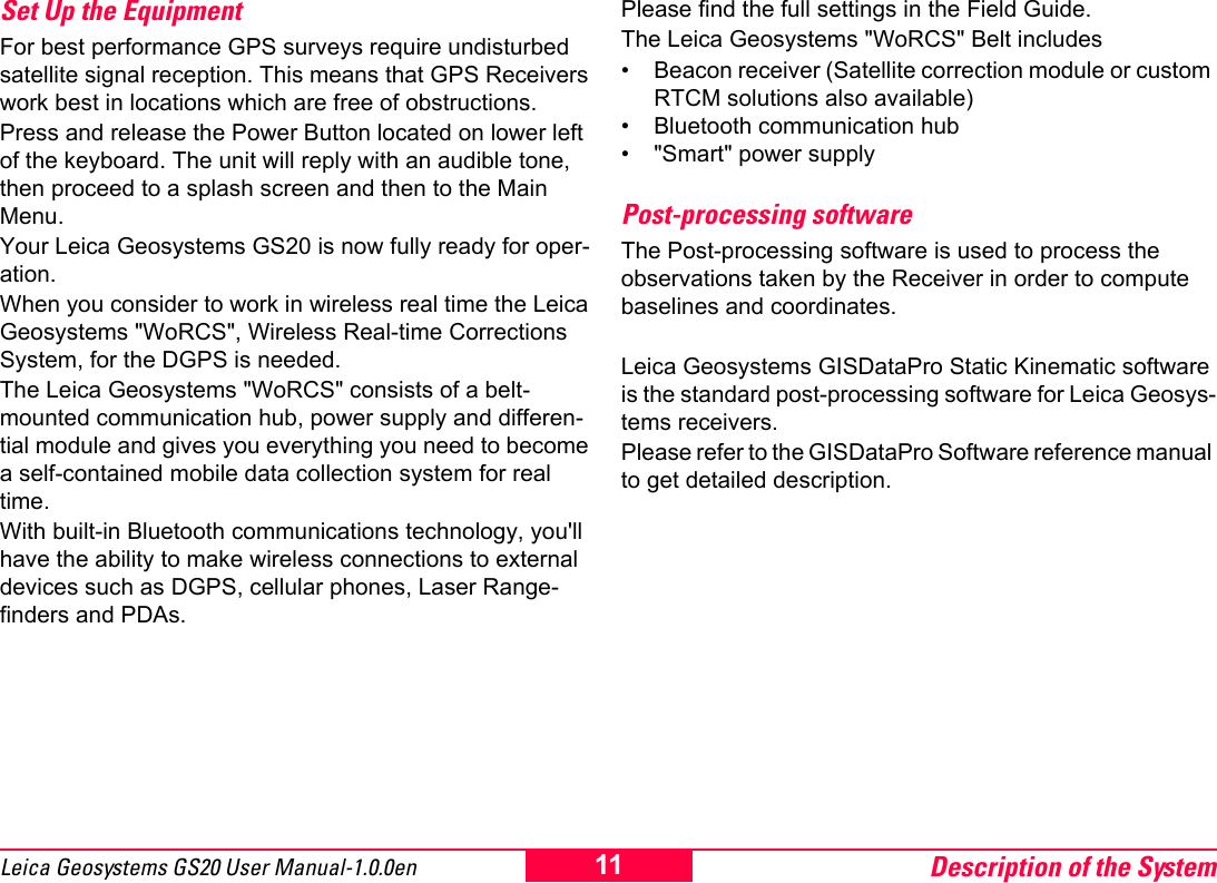 Description of the System11Leica Geosystems GS20 User Manual-1.0.0enSet Up the Equipment For best performance GPS surveys require undisturbed satellite signal reception. This means that GPS Receivers work best in locations which are free of obstructions.Press and release the Power Button located on lower left of the keyboard. The unit will reply with an audible tone, then proceed to a splash screen and then to the Main Menu.Your Leica Geosystems GS20 is now fully ready for oper-ation.When you consider to work in wireless real time the Leica Geosystems "WoRCS", Wireless Real-time Corrections System, for the DGPS is needed. The Leica Geosystems "WoRCS" consists of a belt-mounted communication hub, power supply and differen-tial module and gives you everything you need to become a self-contained mobile data collection system for real time.With built-in Bluetooth communications technology, you'll have the ability to make wireless connections to external devices such as DGPS, cellular phones, Laser Range-finders and PDAs.Please find the full settings in the Field Guide.The Leica Geosystems "WoRCS" Belt includes&bull; Beacon receiver (Satellite correction module or custom RTCM solutions also available)&bull; Bluetooth communication hub&bull; "Smart" power supplyPost-processing softwareThe Post-processing software is used to process the observations taken by the Receiver in order to compute baselines and coordinates.Leica Geosystems GISDataPro Static Kinematic software is the standard post-processing software for Leica Geosys-tems receivers. Please refer to the GISDataPro Software reference manual to get detailed description.