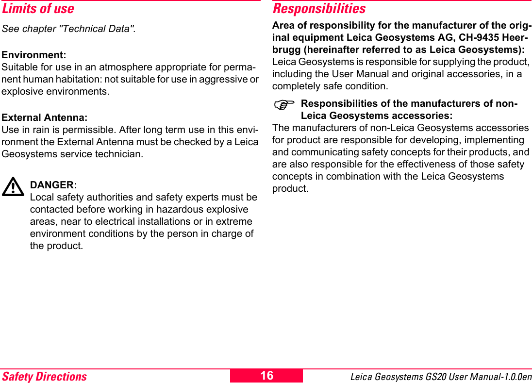 Safety Directions Leica Geosystems GS20 User Manual-1.0.0en 16Limits of useSee chapter "Technical Data".Environment:Suitable for use in an atmosphere appropriate for perma-nent human habitation: not suitable for use in aggressive or explosive environments.External Antenna:Use in rain is permissible. After long term use in this envi-ronment the External Antenna must be checked by a Leica Geosystems service technician.ƽDANGER:Local safety authorities and safety experts must be contacted before working in hazardous explosive areas, near to electrical installations or in extreme environment conditions by the person in charge of the product.ResponsibilitiesArea of responsibility for the manufacturer of the orig-inal equipment Leica Geosystems AG, CH-9435 Heer-brugg (hereinafter referred to as Leica Geosystems):Leica Geosystems is responsible for supplying the product, including the User Manual and original accessories, in a completely safe condition.)Responsibilities of the manufacturers of non-Leica Geosystems accessories:The manufacturers of non-Leica Geosystems accessories for product are responsible for developing, implementing and communicating safety concepts for their products, and are also responsible for the effectiveness of those safety concepts in combination with the Leica Geosystems product.