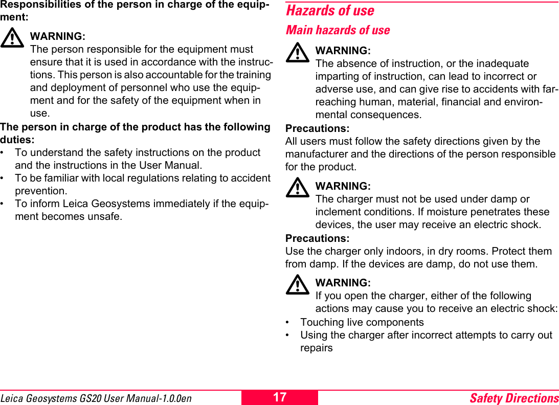 Safety Directions17Leica Geosystems GS20 User Manual-1.0.0enResponsibilities of the person in charge of the equip-ment:ƽWARNING:The person responsible for the equipment must ensure that it is used in accordance with the instruc-tions. This person is also accountable for the training and deployment of personnel who use the equip-ment and for the safety of the equipment when in use.The person in charge of the product has the following duties:&bull; To understand the safety instructions on the product and the instructions in the User Manual.&bull; To be familiar with local regulations relating to accident prevention.&bull; To inform Leica Geosystems immediately if the equip-ment becomes unsafe.Hazards of useMain hazards of useƽWARNING:The absence of instruction, or the inadequate imparting of instruction, can lead to incorrect or adverse use, and can give rise to accidents with far-reaching human, material, financial and environ-mental consequences.Precautions:All users must follow the safety directions given by the manufacturer and the directions of the person responsible for the product.ƽWARNING:The charger must not be used under damp or inclement conditions. If moisture penetrates these devices, the user may receive an electric shock.Precautions:Use the charger only indoors, in dry rooms. Protect them from damp. If the devices are damp, do not use them.ƽWARNING:If you open the charger, either of the following actions may cause you to receive an electric shock:&bull; Touching live components&bull; Using the charger after incorrect attempts to carry out repairs