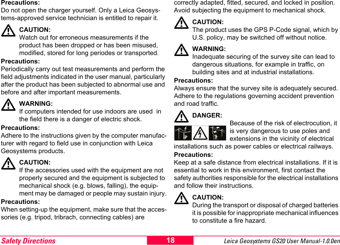 Safety Directions Leica Geosystems GS20 User Manual-1.0.0en 18Precautions:Do not open the charger yourself. Only a Leica Geosys-tems-approved service technician is entitled to repair it.ƽCAUTION:Watch out for erroneous measurements if the product has been dropped or has been misused, modified, stored for long periodes or transported.Precautions:Periodically carry out test measurements and perform the field adjustments indicated in the user manual, particularly after the product has been subjected to abnormal use and before and after important measurements.ƽWARNING:If computers intended for use indoors are used  in the field there is a danger of electric shock.Precautions:Adhere to the instructions given by the computer manufac-turer with regard to field use in conjunction with Leica Geosystems products.ƽCAUTION:If the accessories used with the equipment are not properly secured and the equipment is subjected to mechanical shock (e.g. blows, falling), the equip-ment may be damaged or people may sustain injury.Precautions:When setting-up the equipment, make sure that the acces-sories (e.g. tripod, tribrach, connecting cables) are correctly adapted, fitted, secured, and locked in position. Avoid subjecting the equipment to mechanical shock.ƽCAUTION:The product uses the GPS P-Code signal, which by U.S. policy, may be switched off without notice.ƽWARNING:Inadequate securing of the survey site can lead to dangerous situations, for example in traffic, on building sites and at industrial installations.Precautions:Always ensure that the survey site is adequately secured. Adhere to the regulations governing accident prevention and road traffic.ƽDANGER:Because of the risk of electrocution, it is very dangerous to use poles and extensions in the vicinity of electrical installations such as power cables or electrical railways.Precautions:Keep at a safe distance from electrical installations. If it is essential to work in this environment, first contact the safety authorities responsible for the electrical installations and follow their instructions.ƽCAUTION:During the transport or disposal of charged batteries it is possible for inappropriate mechanical influences to constitute a fire hazard.