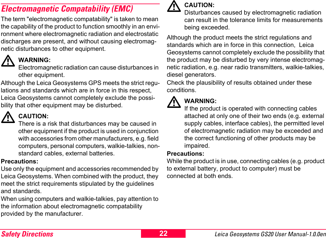 Safety Directions Leica Geosystems GS20 User Manual-1.0.0en 22Electromagnetic Compatability (EMC)The term "electromagnetic compatability" is taken to mean the capability of the product to function smoothly in an envi-ronment where electromagnetic radiation and electrostatic discharges are present, and without causing electromag-netic disturbances to other equipment.ƽWARNING:Electromagnetic radiation can cause disturbances in other equipment.Although the Leica Geosystems GPS meets the strict regu-lations and standards which are in force in this respect, Leica Geosystems cannot completely exclude the possi-bility that other equipment may be disturbed.ƽCAUTION:There is a risk that disturbances may be caused in other equipment if the product is used in conjunction with accessories from other manufacturers, e.g. field computers, personal computers, walkie-talkies, non-standard cables, external batteries.Precautions:Use only the equipment and accessories recommended by Leica Geosystems. When combined with the product, they meet the strict requirements stipulated by the guidelines and standards.  When using computers and walkie-talkies, pay attention to the information about electromagnetic compatability provided by the manufacturer.ƽCAUTION:Disturbances caused by electromagnetic radiation can result in the tolerance limits for measurements being exceeded.Although the product meets the strict regulations and standards which are in force in this connection,  Leica Geosystems cannot completely exclude the possibility that the product may be disturbed by very intense electromag-netic radiation, e.g. near radio transmitters, walkie-talkies, diesel generators. Check the plausibility of results obtained under these conditions.ƽWARNING:If the product is operated with connecting cables attached at only one of their two ends (e.g. external supply cables, interface cables), the permitted level of electromagnetic radiation may be exceeded and the correct functioning of other products may be impaired.Precautions:While the product is in use, connecting cables (e.g. product to external battery, product to computer) must be connected at both ends.