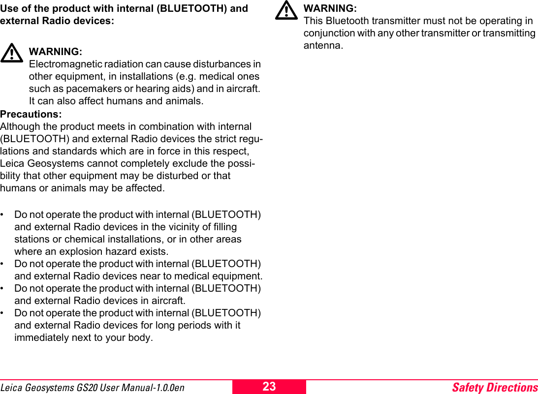 Safety Directions23Leica Geosystems GS20 User Manual-1.0.0enUse of the product with internal (BLUETOOTH) and external Radio devices:ƽWARNING: Electromagnetic radiation can cause disturbances in other equipment, in installations (e.g. medical ones such as pacemakers or hearing aids) and in aircraft. It can also affect humans and animals.Precautions:Although the product meets in combination with internal (BLUETOOTH) and external Radio devices the strict regu-lations and standards which are in force in this respect, Leica Geosystems cannot completely exclude the possi-bility that other equipment may be disturbed or that humans or animals may be affected.&bull; Do not operate the product with internal (BLUETOOTH) and external Radio devices in the vicinity of filling stations or chemical installations, or in other areas where an explosion hazard exists.&bull; Do not operate the product with internal (BLUETOOTH) and external Radio devices near to medical equipment.&bull; Do not operate the product with internal (BLUETOOTH) and external Radio devices in aircraft.&bull; Do not operate the product with internal (BLUETOOTH) and external Radio devices for long periods with it immediately next to your body.ƽWARNING: This Bluetooth transmitter must not be operating in conjunction with any other transmitter or transmitting antenna.