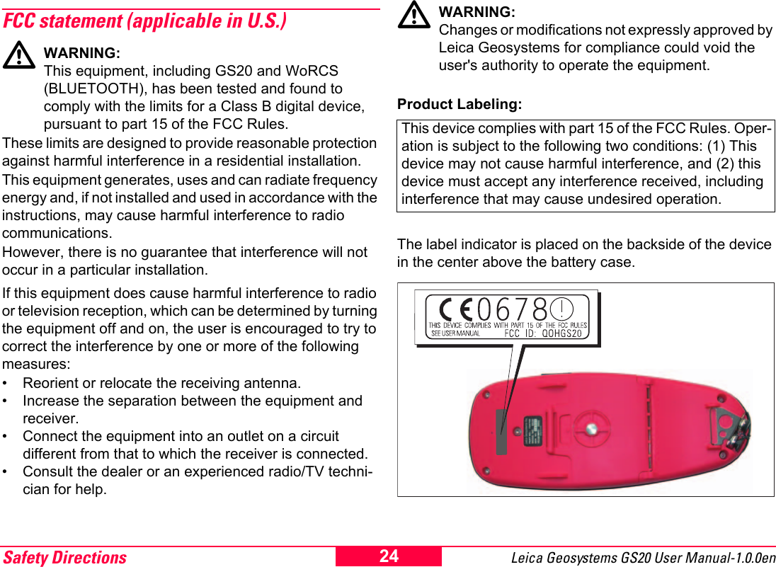 Safety Directions Leica Geosystems GS20 User Manual-1.0.0en 24FCC statement (applicable in U.S.)ƽWARNING:This equipment, including GS20 and WoRCS (BLUETOOTH), has been tested and found to comply with the limits for a Class B digital device, pursuant to part 15 of the FCC Rules.These limits are designed to provide reasonable protection against harmful interference in a residential installation.This equipment generates, uses and can radiate frequency energy and, if not installed and used in accordance with the instructions, may cause harmful interference to radio communications. However, there is no guarantee that interference will not occur in a particular installation.If this equipment does cause harmful interference to radio or television reception, which can be determined by turning the equipment off and on, the user is encouraged to try to correct the interference by one or more of the following measures:&bull; Reorient or relocate the receiving antenna.&bull; Increase the separation between the equipment and receiver.&bull; Connect the equipment into an outlet on a circuit different from that to which the receiver is connected.&bull; Consult the dealer or an experienced radio/TV techni-cian for help.ƽWARNING: Changes or modifications not expressly approved by Leica Geosystems for compliance could void the user's authority to operate the equipment.Product Labeling:The label indicator is placed on the backside of the device in the center above the battery case.This device complies with part 15 of the FCC Rules. Oper-ation is subject to the following two conditions: (1) This device may not cause harmful interference, and (2) this device must accept any interference received, including interference that may cause undesired operation.