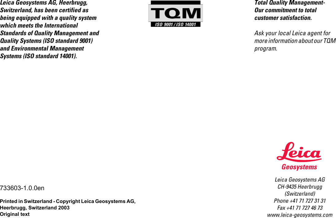 Leica Geosystems AGCH-9435 Heerbrugg(Switzerland)Phone +41 71 727 31 31Fax +41 71 727 46 73www.leica-geosystems.comLeica Geosystems AG, Heerbrugg, Switzerland, has been certified as being equipped with a quality system which meets the International  Standards of Quality Management and Quality Systems (ISO standard 9001) and Environmental Management Systems (ISO standard 14001).733603-1.0.0enPrinted in Switzerland - Copyright Leica Geosystems AG, Heerbrugg, Switzerland 2003Original textTotal Quality Management- Our commitment to total customer satisfaction.Ask your local Leica agent for more information about our TQM program.