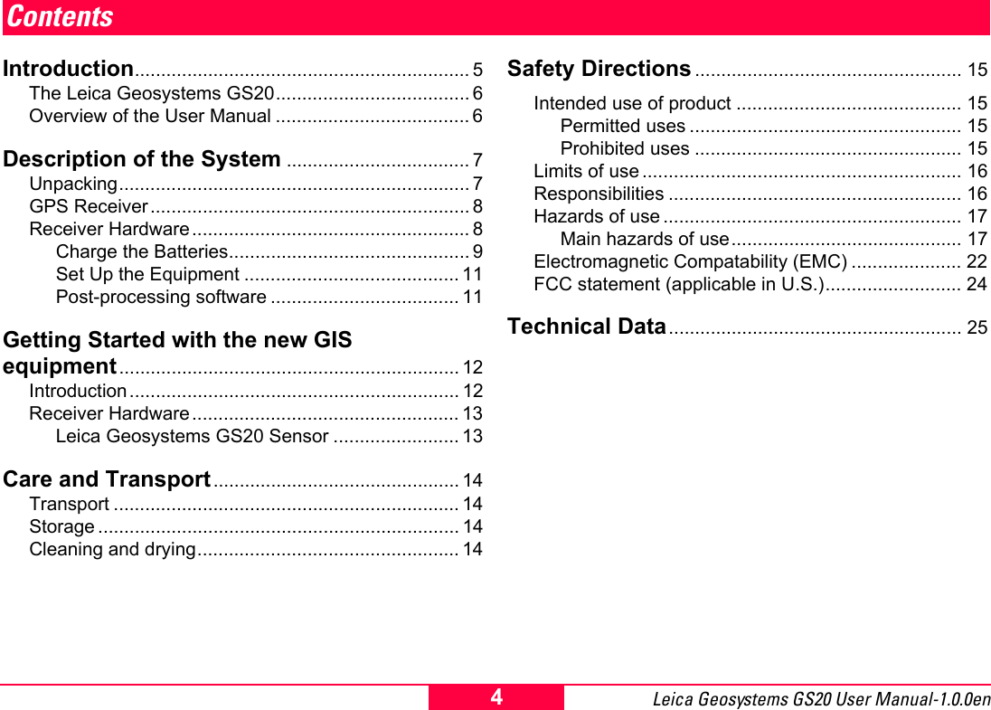 Leica Geosystems GS20 User Manual-1.0.0en 4ContentsIntroduction................................................................ 5The Leica Geosystems GS20..................................... 6Overview of the User Manual ..................................... 6Description of the System ................................... 7Unpacking................................................................... 7GPS Receiver............................................................. 8Receiver Hardware ..................................................... 8Charge the Batteries.............................................. 9Set Up the Equipment ......................................... 11Post-processing software .................................... 11Getting Started with the new GIS  equipment................................................................. 12Introduction............................................................... 12Receiver Hardware ................................................... 13Leica Geosystems GS20 Sensor ........................ 13Care and Transport............................................... 14Transport .................................................................. 14Storage ..................................................................... 14Cleaning and drying.................................................. 14Safety Directions ................................................... 15Intended use of product ........................................... 15Permitted uses .................................................... 15Prohibited uses ................................................... 15Limits of use ............................................................. 16Responsibilities ........................................................ 16Hazards of use ......................................................... 17Main hazards of use............................................ 17Electromagnetic Compatability (EMC) ..................... 22FCC statement (applicable in U.S.).......................... 24Technical Data........................................................ 25