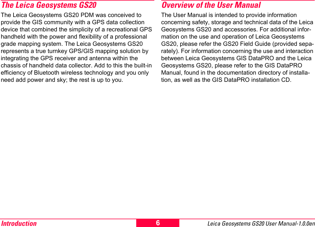 Introduction Leica Geosystems GS20 User Manual-1.0.0en 6The Leica Geosystems GS20The Leica Geosystems GS20 PDM was conceived to provide the GIS community with a GPS data collection device that combined the simplicity of a recreational GPS handheld with the power and flexibility of a professional grade mapping system. The Leica Geosystems GS20 represents a true turnkey GPS/GIS mapping solution by integrating the GPS receiver and antenna within the chassis of handheld data collector. Add to this the built-in efficiency of Bluetooth wireless technology and you only need add power and sky; the rest is up to you.Overview of the User ManualThe User Manual is intended to provide information concerning safety, storage and technical data of the Leica Geosystems GS20 and accessories. For additional infor-mation on the use and operation of Leica Geosystems GS20, please refer the GS20 Field Guide (provided sepa-rately). For information concerning the use and interaction between Leica Geosystems GIS DataPRO and the Leica Geosystems GS20, please refer to the GIS DataPRO Manual, found in the documentation directory of installa-tion, as well as the GIS DataPRO installation CD.