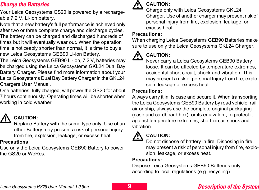 Description of the System9Leica Geosystems GS20 User Manual-1.0.0enCharge the BatteriesYour Leica Geosystems GS20 is powered by a recharge-able 7.2 V, Li-Ion battery. Note that a new battery's full performance is achieved only after two or three complete charge and discharge cycles. The battery can be charged and discharged hundreds of times but it will eventually wear out. When the operation time is noticeably shorter than normal, it is time to buy a new Leica Geosystems GEB90 Li-Ion Battery. The Leica Geosystems GEB90 Li-Ion, 7.2 V, batteries may be charged using the Leica Geosystems GKL24 Dual Bay Battery Charger. Please find more information about your Leica Geosystems Dual Bay Battery Charger in the GKL24  Chargers User Manual.One batteries, fully charged, will power the GS20 for about 7 hours continuously. Operating times will be shorter when working in cold weather. ƽCAUTION:Replace Battery with the same type only. Use of an-other Battery may present a risk of personal injury from fire, explosion, leakage, or excess heat.Precautions:Use only the Leica Geosystems GEB90 Battery to power the GS20 or WoRcs.ƽCAUTION:Charge only with Leica Geosystems GKL24 Charger. Use of another charger may present risk of personal injury from fire, explosion, leakage, or excess heat.Precautions:When charging Leica Geosystems GEB90 Batteries make sure to use only the Leica Geosystems GKL24 Charger.ƽCAUTION:Never carry a Leica Geosystems GEB90 Battery loose. It can be affected by temperature extremes, accidental short circuit, shock and vibration. This may present a risk of personal Injury from fire, explo-sion, leakage or excess heat. Precautions:Always carry it in its case and secure it. When transporting the Leica Geosystems GEB90 Battery by road vehicle, rail, air or ship, always use the complete original packaging (case and cardboard box), or its equivalent, to protect it against temperature extremes, short circuit shock and vibration. ƽCAUTION:Do not dispose of battery in fire. Disposing in fire may present a risk of personal injury from fire, explo-sion, leakage, or excess heat. Precautions:Dispose Leica Geosystems GEB90 Batteries only according to local regulations (e.g. recycling).