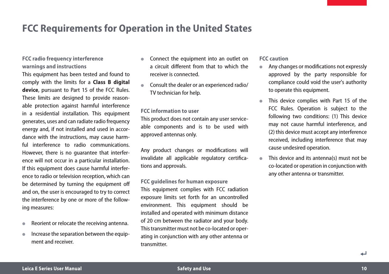 Leica E Series User Manual  Safety and Use 10FCC Requirements for Operation in the United StatesFCC radio frequency interference  warnings and instructionsThis equipment has been tested and found to comply with the limits for a Class B digital device, pursuant to Part 15 of the FCC Rules. These limits are designed to provide reason-able protection against harmful interference in a residential installation. This equipment generates, uses and can radiate radio frequency energy and, if not installed and used in accor-dance with the instructions, may cause harm-ful interference to radio communications. However, there is no guarantee that interfer-ence will not occur in a particular installation. If this equipment does cause harmful interfer-ence to radio or television reception, which can be determined by turning the equipment oﬀ and on, the user is encouraged to try to correct the interference by one or more of the follow-ing measures: OReorient or relocate the receiving antenna. OIncrease the separation between the equip-ment and receiver. OConnect the equipment into an outlet on a circuit diﬀerent from that to which the receiver is connected. OConsult the dealer or an experienced radio/TV technician for help.FCC information to userThis product does not contain any user service-able components and is to be used with approved antennas only. Any product changes or modiﬁcations will invalidate all applicable regulatory certiﬁca-tions and approvals.FCC guidelines for human exposureThis equipment complies with FCC radiation exposure limits set forth for an uncontrolled environment. This equipment should be installed and operated with minimum distance of 20 cm between the radiator and your body.This transmitter must not be co-located or oper-ating in conjunction with any other antenna or transmitter. FCC caution OAny changes or modiﬁcations not expressly approved by the party responsible for compliance could void the user&apos;s authority to operate this equipment.  OThis device complies with Part 15 of the FCC Rules. Operation is subject to the following two conditions: (1) This device may not cause harmful interference, and (2) this device must accept any interference received, including interference that may cause undesired operation. OThis device and its antenna(s) must not be co-located or operation in conjunction with any other antenna or transmitter.