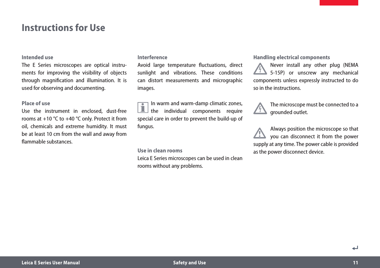 Leica E Series User Manual  Safety and Use 11Intended useThe E Series microscopes are optical instru-ments for improving the visibility of objects through magniﬁcation and illumination. It is used for observing and documenting.Place of useUse the instrument in enclosed, dust-free rooms at +10°C to +40 °C only. Protect it from oil, chemicals and extreme humidity. It must be at least 10 cm from the wall and away from ﬂammable substances.InterferenceAvoid large temperature ﬂuctuations, direct sunlight and vibrations. These conditions can distort measurements and micrographic images.In warm and warm-damp climatic zones, the individual components require special care in order to prevent the build-up of fungus.Use in clean roomsLeica E Series microscopes can be used in clean rooms without any problems.Handling electrical componentsNever install any other plug (NEMA 5-15P) or unscrew any mechanical components unless expressly instructed to do so in the instructions. The microscope must be connected to a grounded outlet.Always position the microscope so that you can disconnect it from the power supply at any time. The power cable is provided as the power disconnect device.Instructions for Use