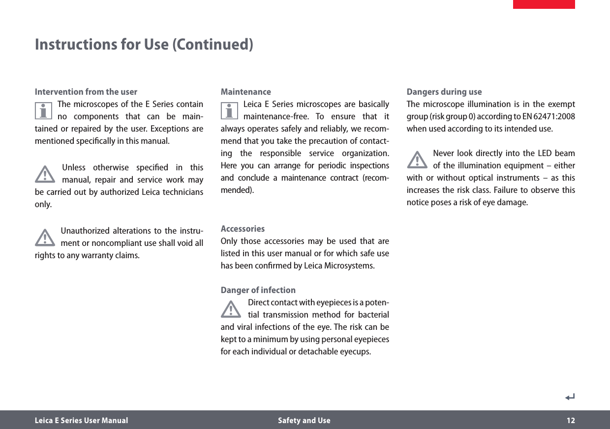 Leica E Series User Manual  Safety and Use 12Intervention from the userThe microscopes of the E Series contain no components that can be main-tained or repaired by the user. Exceptions are mentioned speciﬁcally in this manual. Unless otherwise speciﬁed in this manual, repair and service work may be carried out by authorized Leica technicians only.Unauthorized alterations to the instru-ment or noncompliant use shall void all rights to any warranty claims.MaintenanceLeica E Series microscopes are basically maintenance-free. To ensure that it always operates safely and reliably, we recom-mend that you take the precaution of contact-ing the responsible service organization. Here you can arrange for periodic inspections and conclude a maintenance contract (recom-mended).AccessoriesOnly those accessories may be used that are listed in this user manual or for which safe use has been conﬁrmed by Leica Microsystems.Danger of infectionDirect contact with eyepieces is a poten-tial transmission method for bacterial and viral infections of the eye. The risk can be kept to a minimum by using personal eyepieces for each individual or detachable eyecups. Dangers during useThe microscope illumination is in the exempt group (risk group 0) according to EN 62471:2008 when used according to its intended use.•Never look directly into the LED beam of the illumination equipment – either with or without optical instruments – as this increases the risk class. Failure to observe this notice poses a risk of eye damage.Instructions for Use (Continued)