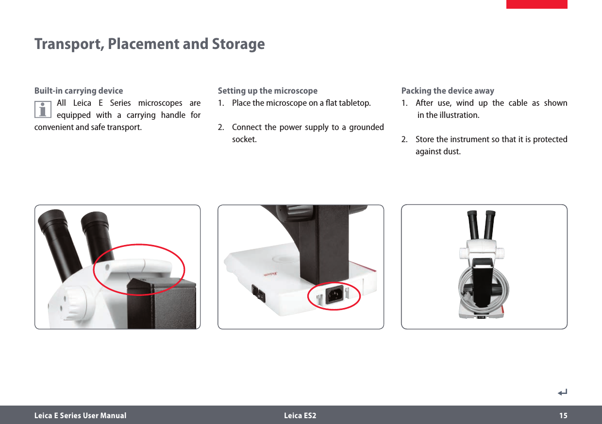 Leica E Series User Manual  Leica ES2 15Built-in carrying deviceAll Leica E Series microscopes are equipped with a carrying handle for convenient and safe transport.Setting up the microscope1.  Place the microscope on a ﬂat tabletop.2.  Connect the power supply to a grounded socket.Transport, Placement and StoragePacking the device away1.  After use, wind up the cable as shown   in the illustration.2.  Store the instrument so that it is protected against dust.