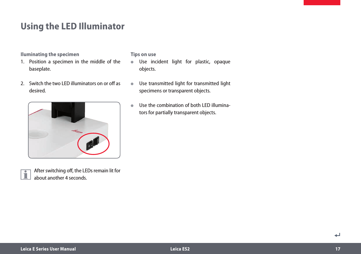 Leica E Series User Manual  Leica ES2 17Iluminating the specimen1.  Position a specimen in the middle of the baseplate.2.  Switch the two LED illuminators on or oﬀ as desired.After switching oﬀ, the LEDs remain lit for about another 4 seconds.Tips on use OUse incident light for plastic, opaque objects. OUse transmitted light for transmitted light specimens or transparent objects. OUse the combination of both LED illumina-tors for partially transparent objects.Using the LED Illuminator