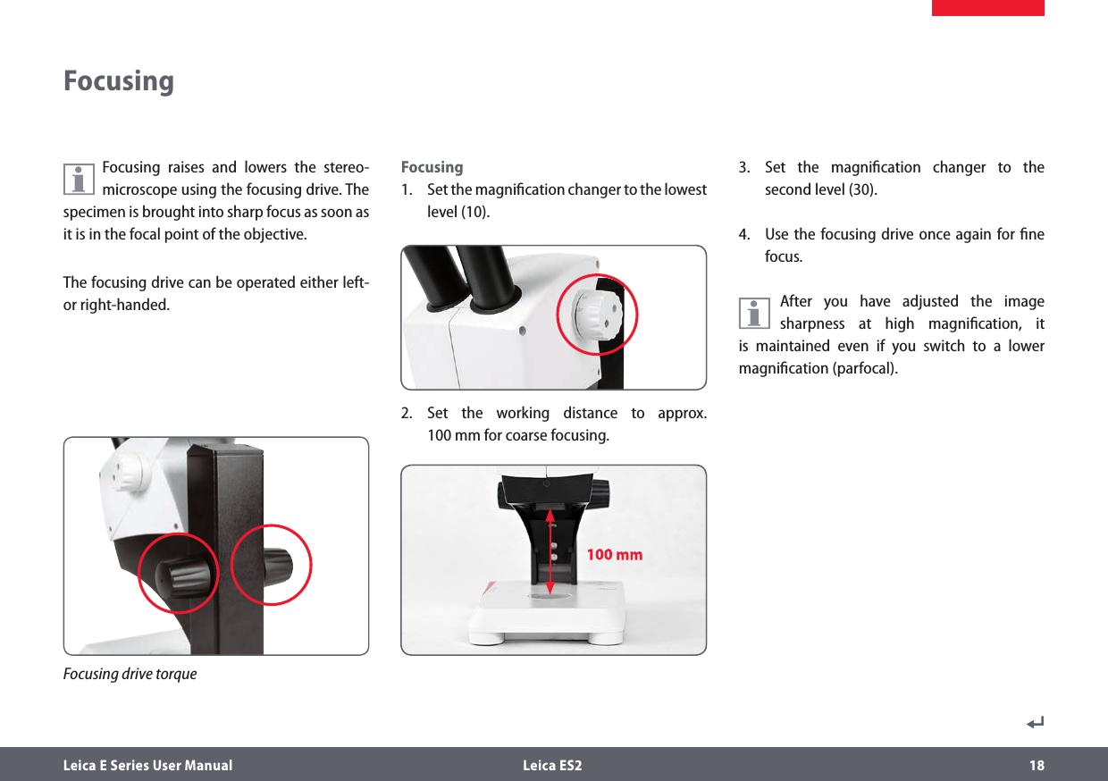 Leica E Series User Manual  Leica ES2 18Focusing raises and lowers the stereo-microscope using the focusing drive. The specimen is brought into sharp focus as soon as it is in the focal point of the objective.The focusing drive can be operated either left- or right-handed.Focusing1.  Set the magniﬁcation changer to the lowest level (10).2. Set the working distance to approx. 100mm for coarse focusing.3.  Set the magniﬁcation changer to the second level (30).4.  Use the focusing drive once again for ﬁne focus.After you have adjusted the image sharpness at high magniﬁcation, it is maintained even if you switch to a lower magniﬁcation (parfocal).FocusingFocusing drive torque