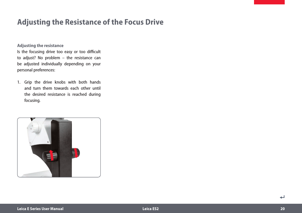 Leica E Series User Manual  Leica ES2 20Adjusting the Resistance of the Focus DriveAdjusting the resistanceIs the focusing drive too easy or too diﬃcult to adjust? No problem – the resistance can be adjusted individually depending on your personal preferences:1.  Grip the drive knobs with both hands and turn them towards each other until the desired resistance is reached during  focusing.