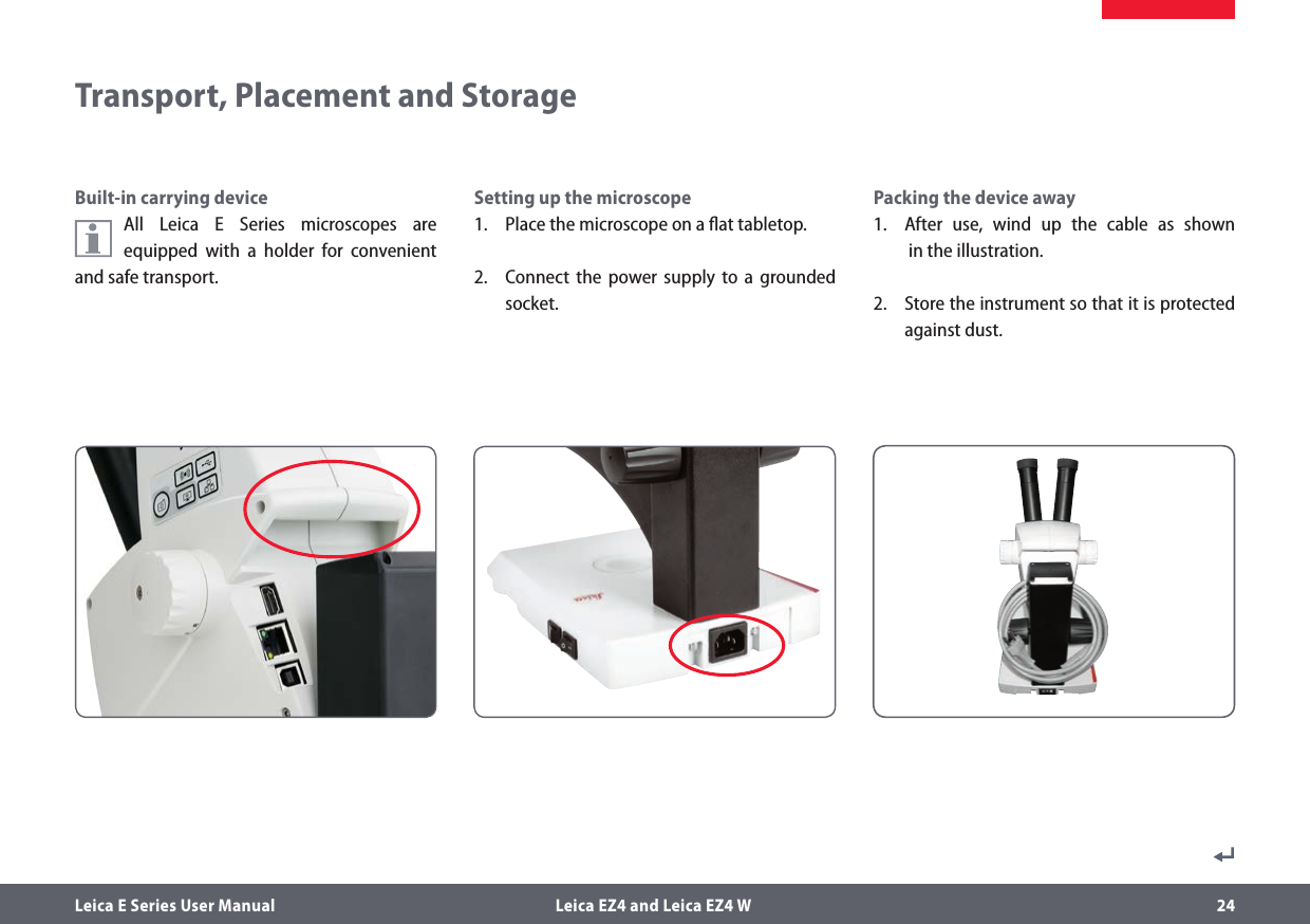 Leica E Series User Manual  Leica EZ4 and Leica EZ4 W 24Built-in carrying deviceAll Leica E Series microscopes are equipped with a holder for convenient and safe transport.Setting up the microscope1.  Place the microscope on a ﬂat tabletop.2.  Connect the power supply to a grounded socket.Transport, Placement and StoragePacking the device away1.  After use, wind up the cable as shown   in the illustration.2.  Store the instrument so that it is protected against dust.