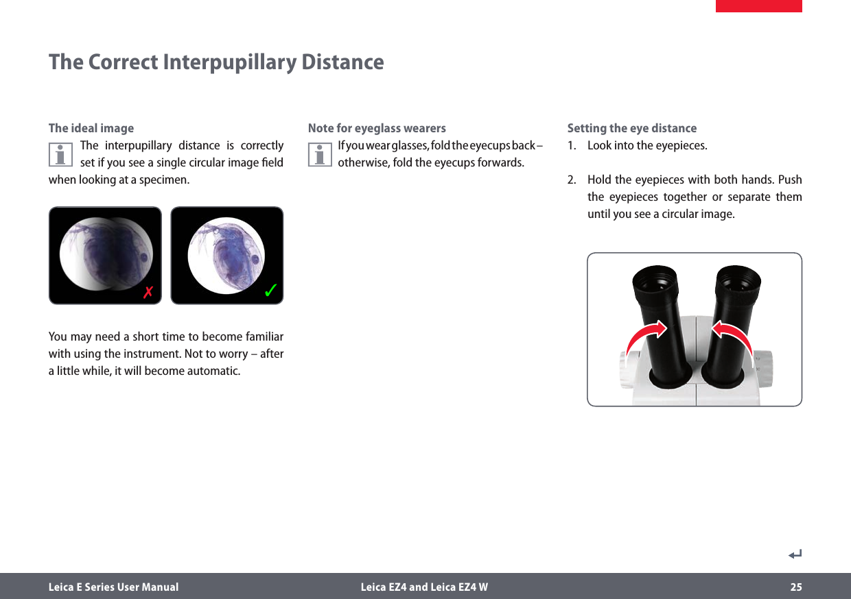 Leica E Series User Manual  Leica EZ4 and Leica EZ4 W 25The Correct Interpupillary DistanceSetting the eye distance1.  Look into the eyepieces.2.  Hold the eyepieces with both hands. Push the eyepieces together or separate them until you see a circular image.Note for eyeglass wearersIf you wear glasses, fold the eyecups back – otherwise, fold the eyecups forwards.The ideal imageThe interpupillary distance is correctly set if you see a single circular image ﬁeld when looking at a specimen.You may need a short time to become familiar with using the instrument. Not to worry – after a little while, it will become automatic.