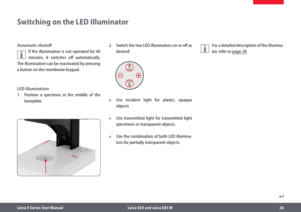 Leica E Series User Manual  Leica EZ4 and Leica EZ4 W 26Automatic shutoﬀIf the illumination is not operated for 60 minutes, it switches oﬀ automatically. The illumination can be reactivated by pressing a button on the membrane keypad. LED illumination1.  Position a specimen in the middle of the baseplate.2.  Switch the two LED illuminators on or oﬀ as desired: OUse incident light for plastic, opaque objects OUse transmitted light for transmitted light specimens or transparent objects. OUse the combination of both LED illumina-tors for partially transparent objects.For a detailed description of the illumina-tor, refer to page 28.Switching on the LED Illuminator