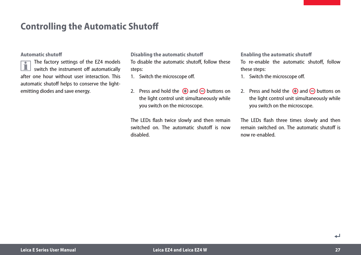 Leica E Series User Manual  Leica EZ4 and Leica EZ4 W 27Disabling the automatic shutoﬀTo disable the automatic shutoﬀ, follow these steps:1.  Switch the microscope oﬀ.2.  Press and hold the    and   buttons on the light control unit simultaneously while you switch on the microscope.The LEDs ﬂash twice slowly and then remain switched on. The automatic shutoﬀ is now disabled.Controlling the Automatic ShutoﬀAutomatic shutoﬀThe factory settings of the EZ4 models switch the instrument oﬀ automatically after one hour without user interaction. This automatic shutoﬀ helps to conserve the light-emitting diodes and save energy. Enabling the automatic shutoﬀTo re-enable the automatic shutoﬀ, follow these steps:1.  Switch the microscope oﬀ.2.  Press and hold the    and   buttons on the light control unit simultaneously while you switch on the microscope.The LEDs ﬂash three times slowly and then remain switched on. The automatic shutoﬀ is now re-enabled.