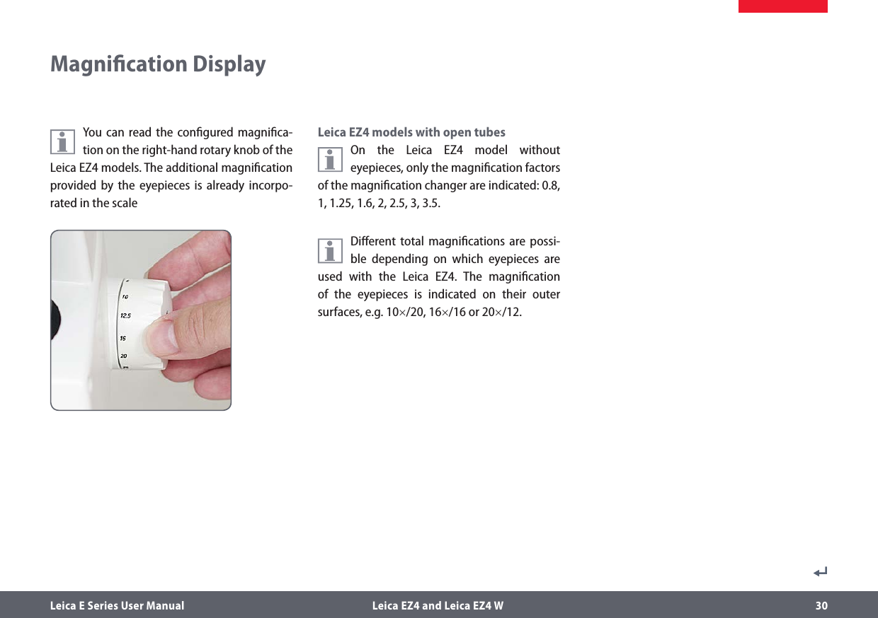 Leica E Series User Manual  Leica EZ4 and Leica EZ4 W 30Magniﬁcation DisplayYou can read the conﬁgured magniﬁca-tion on the right-hand rotary knob of the Leica EZ4 models. The additional magniﬁcation provided by the eyepieces is already incorpo-rated in the scaleLeica EZ4 models with open tubesOn the Leica EZ4 model without eyepieces, only the magniﬁcation factors of the magniﬁcation changer are indicated: 0.8, 1, 1.25, 1.6, 2, 2.5, 3, 3.5.Diﬀerent total magniﬁcations are possi-ble depending on which eyepieces are used with the Leica EZ4. The magniﬁcation of the eyepieces is indicated on their outer surfaces, e.g. 10×/20, 16×/16 or 20×/12.