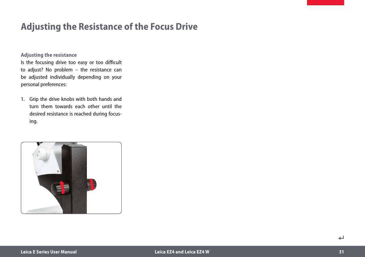 Leica E Series User Manual  Leica EZ4 and Leica EZ4 W 31Adjusting the Resistance of the Focus DriveAdjusting the resistanceIs the focusing drive too easy or too diﬃcult to adjust? No problem – the resistance can be adjusted individually depending on your personal preferences:1.  Grip the drive knobs with both hands and turn them towards each other until the desired resistance is reached during focus-ing.