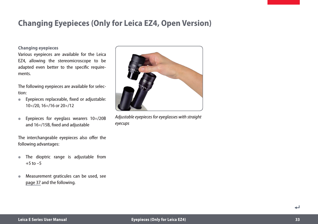 Leica E Series User Manual  Eyepieces (Only for Leica EZ4) 33Changing eyepiecesVarious eyepieces are available for the Leica EZ4, allowing the stereomicroscope to be adapted even better to the speciﬁc require-ments.The following eyepieces are available for selec-tion: OEyepieces replaceable, ﬁxed or adjustable: 10×/20, 16×/16 or 20×/12 OEyepieces for eyeglass wearers 10×/20B and 16×/15B, ﬁxed and adjustable The interchangeable eyepieces also oﬀer the following advantages: OThe dioptric range is adjustable from  +5 to –5 OMeasurement graticules can be used, see page 37 and the following.Changing Eyepieces (Only for Leica EZ4, Open Version)Adjustable eyepieces for eyeglasses with straight eyecups