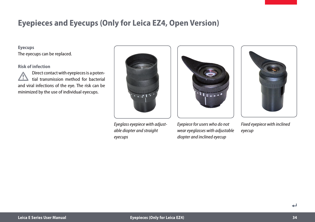 Leica E Series User Manual  Eyepieces (Only for Leica EZ4) 34Eyepieces and Eyecups (Only for Leica EZ4, Open Version)Eyeglass eyepiece with adjust-able diopter and straight eyecupsEyepiece for users who do not wear eyeglasses with adjustable diopter and inclined eyecupFixed eyepiece with inclined  eyecupEyecupsThe eyecups can be replaced.Risk of infectionDirect contact with eyepieces is a poten-tial transmission method for bacterial and viral infections of the eye. The risk can be minimized by the use of individual eyecups. 