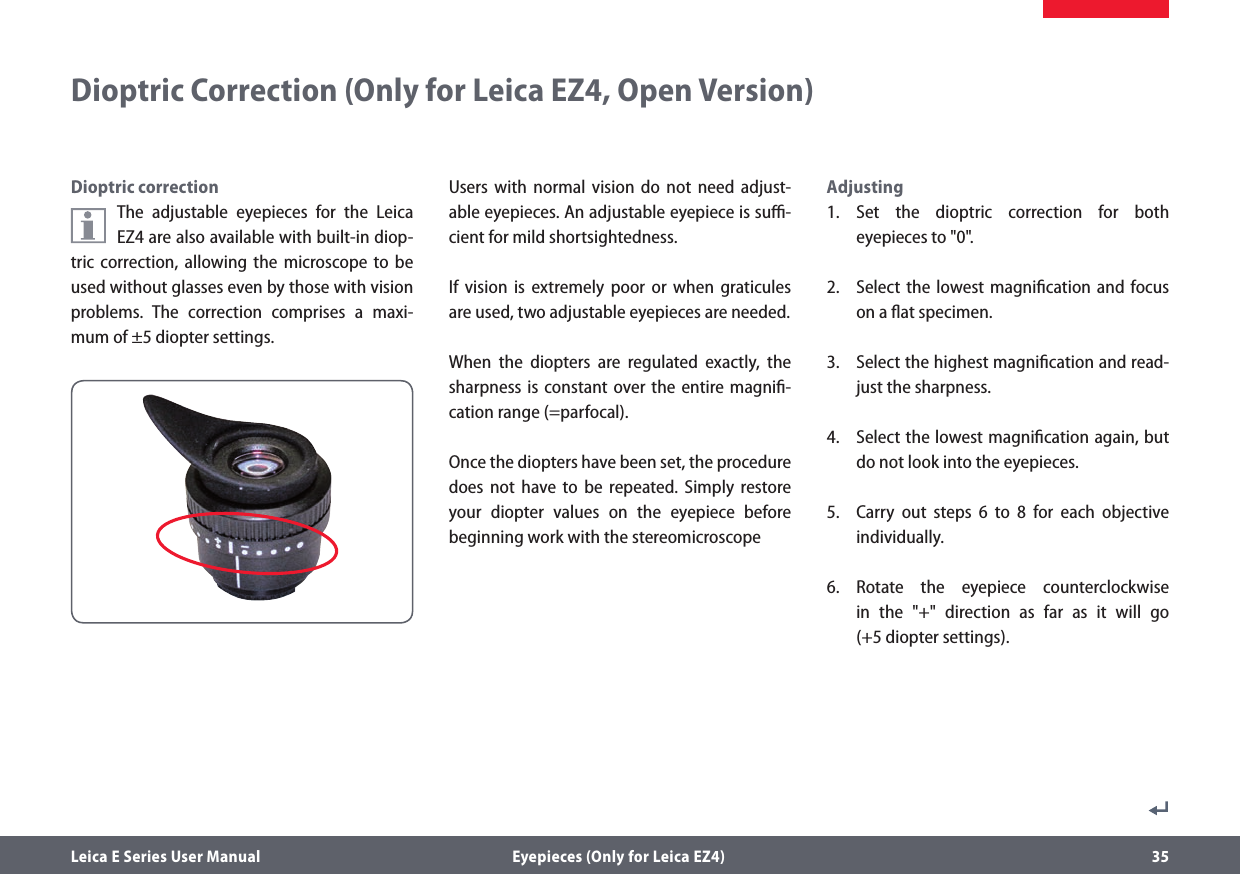 Leica E Series User Manual  Eyepieces (Only for Leica EZ4) 35Dioptric correctionThe adjustable eyepieces for the Leica EZ4 are also available with built-in diop-tric correction, allowing the microscope to be used without glasses even by those with vision problems. The correction comprises a maxi-mum of ±5 diopter settings.Users with normal vision do not need adjust-able eyepieces. An adjustable eyepiece is suﬃ-cient for mild shortsightedness. If vision is extremely poor or when graticules are used, two adjustable eyepieces are needed. When the diopters are regulated exactly, the sharpness is constant over the entire magniﬁ-cation range (=parfocal).Once the diopters have been set, the procedure does not have to be repeated. Simply restore your diopter values on the eyepiece before beginning work with the stereomicroscopeAdjusting1. Set the dioptric correction for both eyepieces to &quot;0&quot;.2.  Select the lowest magniﬁcation and focus on a ﬂat specimen.3.  Select the highest magniﬁcation and read-just the sharpness.4.  Select the lowest magniﬁcation again, but do not look into the eyepieces.5.  Carry out steps 6 to 8 for each objective individually. 6. Rotate the eyepiece counterclockwise  in the &quot;+&quot; direction as far as it will go  (+5 diopter settings).Dioptric Correction (Only for Leica EZ4, Open Version)