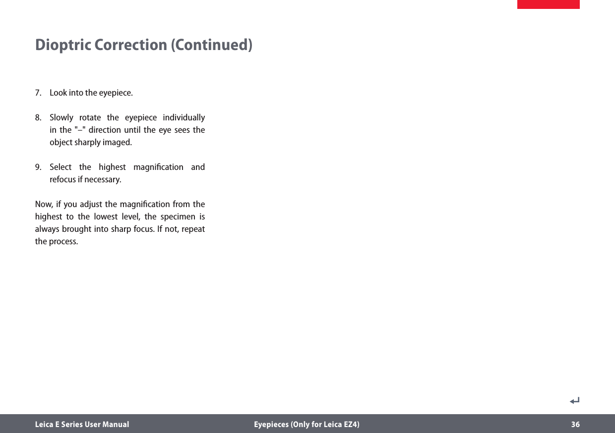Leica E Series User Manual  Eyepieces (Only for Leica EZ4) 36Dioptric Correction (Continued)7.  Look into the eyepiece.8.  Slowly rotate the eyepiece individually in the &quot;–&quot; direction until the eye sees the object sharply imaged. 9. Select the highest magniﬁcation and  refocus if necessary.Now, if you adjust the magniﬁcation from the highest to the lowest level, the specimen is always brought into sharp focus. If not, repeat the process.