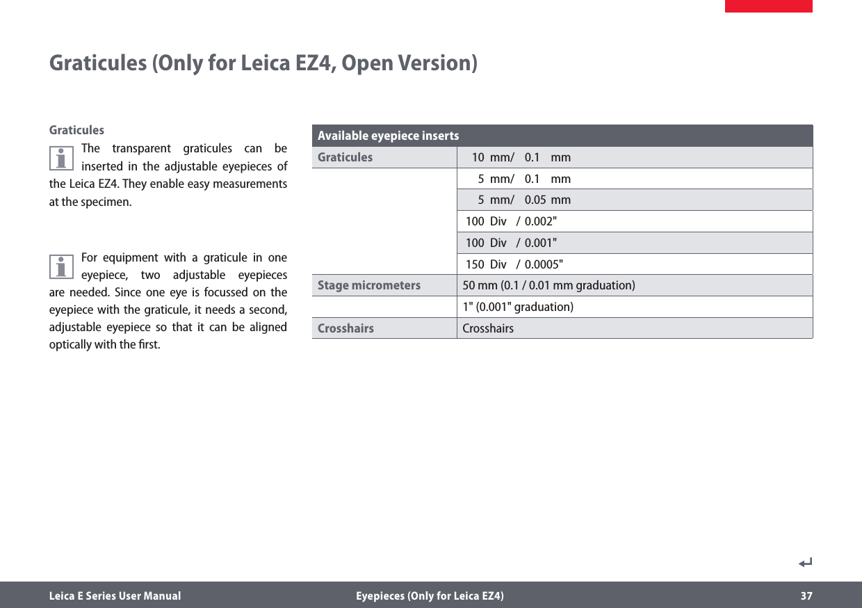 Leica E Series User Manual  Eyepieces (Only for Leica EZ4) 37Graticules (Only for Leica EZ4, Open Version)GraticulesThe transparent graticules can be inserted in the adjustable eyepieces of the Leica EZ4. They enable easy measurements at the specimen.For equipment with a graticule in one eyepiece, two adjustable eyepieces are needed. Since one eye is focussed on the eyepiece with the graticule, it needs a second, adjustable eyepiece so that it can be aligned optically with the ﬁrst.Available eyepiece insertsGraticules   10  mm/   0.1  mm  5  mm/   0.1  mm  5  mm/   0.05  mm 100  Div  / 0.002&quot; 100  Div  / 0.001&quot; 150  Div  / 0.0005&quot;Stage micrometers 50 mm (0.1 / 0.01 mm graduation)1&quot; (0.001&quot; graduation)Crosshairs Crosshairs