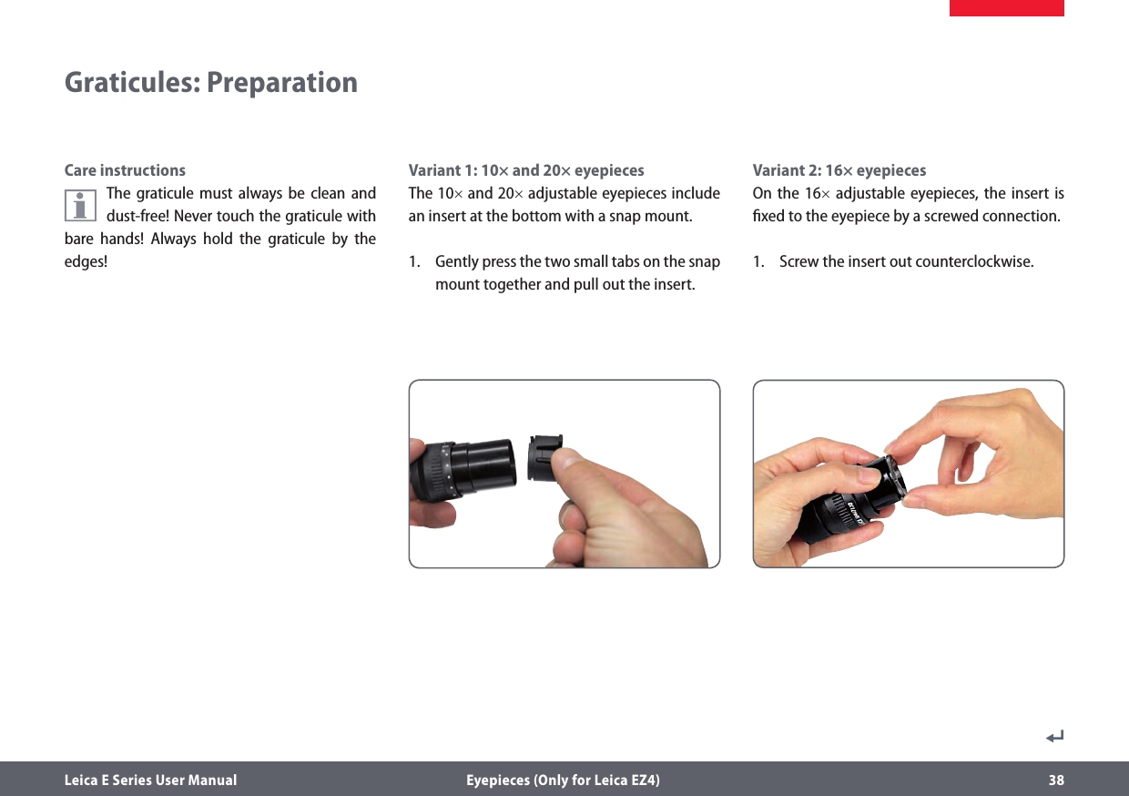 Leica E Series User Manual  Eyepieces (Only for Leica EZ4) 38Variant 2: 16× eyepiecesOn the 16× adjustable eyepieces, the insert is ﬁxed to the eyepiece by a screwed connection.1.  Screw the insert out counterclockwise.Variant 1: 10× and 20× eyepiecesThe 10× and 20× adjustable eyepieces include an insert at the bottom with a snap mount.1.  Gently press the two small tabs on the snap mount together and pull out the insert.Graticules: PreparationCare instructionsThe graticule must always be clean and dust-free! Never touch the graticule with bare hands! Always hold the graticule by the edges!