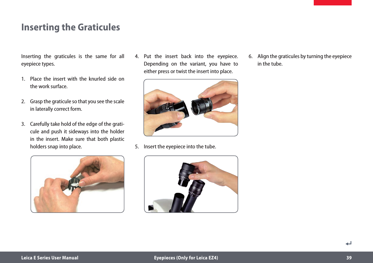 Leica E Series User Manual  Eyepieces (Only for Leica EZ4) 39Inserting the graticules is the same for all eyepiece types.1.  Place the insert with the knurled side on the work surface.2.  Grasp the graticule so that you see the scale in laterally correct form.3.  Carefully take hold of the edge of the grati-cule and push it sideways into the holder in the insert. Make sure that both plastic  holders snap into place.4.  Put the insert back into the eyepiece. Depending on the variant, you have to either press or twist the insert into place.5.  Insert the eyepiece into the tube.6.  Align the graticules by turning the eyepiece in the tube.Inserting the Graticules